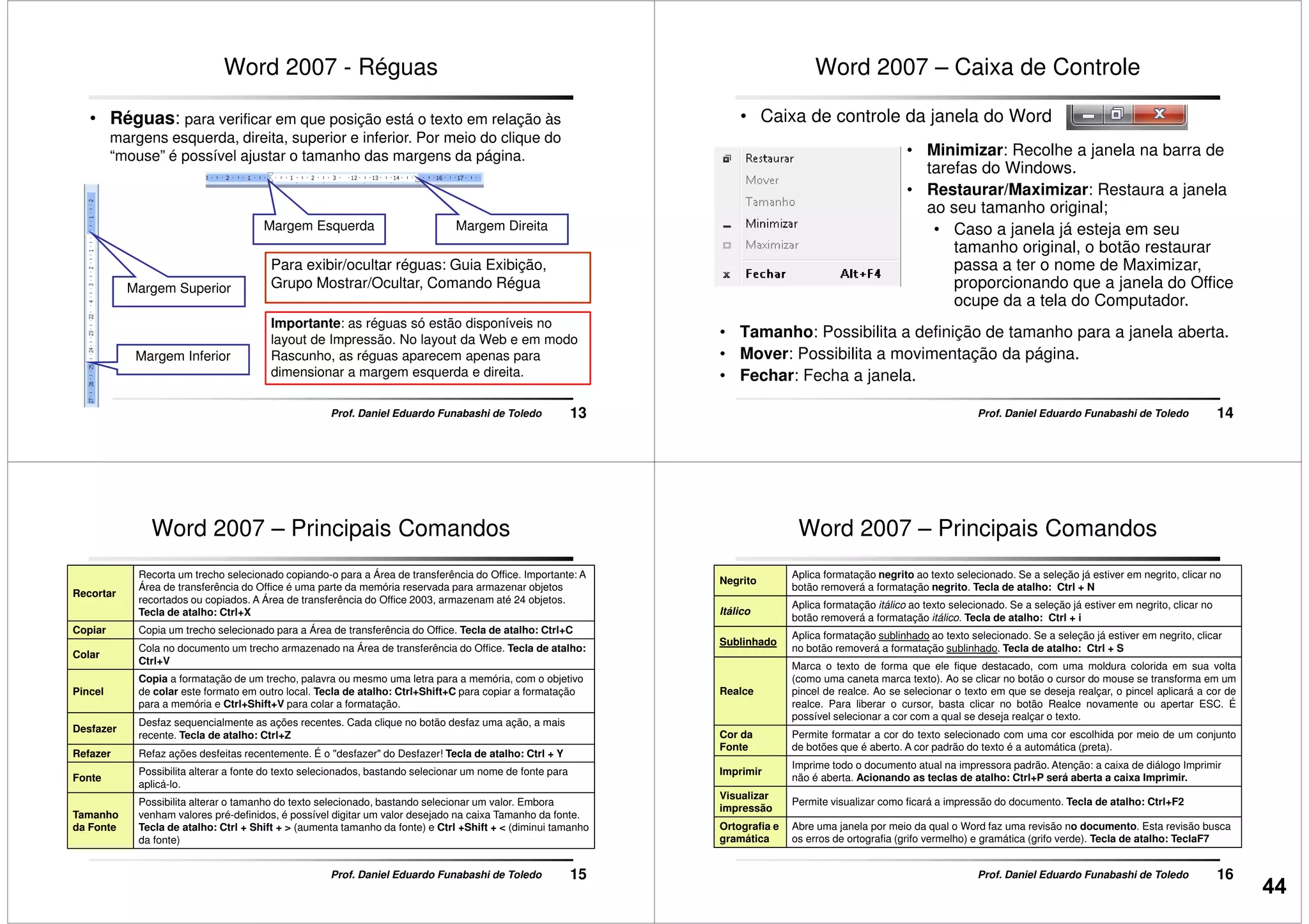 Word 2007 - Réguas
• Réguas: para verificar em que posição está o texto em relação às
margens esquerda, direita, superior e inferior. Por meio do clique do
“mouse” é possível ajustar o tamanho das margens da página.
Margem Esquerda Margem Direita
13Prof. Daniel Eduardo Funabashi de Toledo
Margem Superior
Margem Inferior
Margem Esquerda Margem Direita
Para exibir/ocultar réguas: Guia Exibição,
Grupo Mostrar/Ocultar, Comando Régua
Importante: as réguas só estão disponíveis no
layout de Impressão. No layout da Web e em modo
Rascunho, as réguas aparecem apenas para
dimensionar a margem esquerda e direita.
Word 2007 – Caixa de Controle
• Caixa de controle da janela do Word
• Minimizar: Recolhe a janela na barra de
tarefas do Windows.
• Restaurar/Maximizar: Restaura a janela
ao seu tamanho original;
• Caso a janela já esteja em seu
14Prof. Daniel Eduardo Funabashi de Toledo
• Caso a janela já esteja em seu
tamanho original, o botão restaurar
passa a ter o nome de Maximizar,
proporcionando que a janela do Office
ocupe da a tela do Computador.
• Tamanho: Possibilita a definição de tamanho para a janela aberta.
• Mover: Possibilita a movimentação da página.
• Fechar: Fecha a janela.
Word 2007 – Principais Comandos
Recortar
Recorta um trecho selecionado copiando-o para a Área de transferência do Office. Importante: A
Área de transferência do Office é uma parte da memória reservada para armazenar objetos
recortados ou copiados. A Área de transferência do Office 2003, armazenam até 24 objetos.
Tecla de atalho: Ctrl+X
Copiar Copia um trecho selecionado para a Área de transferência do Office. Tecla de atalho: Ctrl+C
Colar
Cola no documento um trecho armazenado na Área de transferência do Office. Tecla de atalho:
Ctrl+V
Pincel
Copia a formatação de um trecho, palavra ou mesmo uma letra para a memória, com o objetivo
de colar este formato em outro local. Tecla de atalho: Ctrl+Shift+C para copiar a formatação
15Prof. Daniel Eduardo Funabashi de Toledo
Pincel de colar este formato em outro local. Tecla de atalho: Ctrl+Shift+C para copiar a formatação
para a memória e Ctrl+Shift+V para colar a formatação.
Desfazer
Desfaz sequencialmente as ações recentes. Cada clique no botão desfaz uma ação, a mais
recente. Tecla de atalho: Ctrl+Z
Refazer Refaz ações desfeitas recentemente. É o "desfazer" do Desfazer! Tecla de atalho: Ctrl + Y
Fonte
Possibilita alterar a fonte do texto selecionados, bastando selecionar um nome de fonte para
aplicá-lo.
Tamanho
da Fonte
Possibilita alterar o tamanho do texto selecionado, bastando selecionar um valor. Embora
venham valores pré-definidos, é possível digitar um valor desejado na caixa Tamanho da fonte.
Tecla de atalho: Ctrl + Shift + > (aumenta tamanho da fonte) e Ctrl +Shift + < (diminui tamanho
da fonte)
Word 2007 – Principais Comandos
Negrito
Aplica formatação negrito ao texto selecionado. Se a seleção já estiver em negrito, clicar no
botão removerá a formatação negrito. Tecla de atalho: Ctrl + N
Itálico
Aplica formatação itálico ao texto selecionado. Se a seleção já estiver em negrito, clicar no
botão removerá a formatação itálico. Tecla de atalho: Ctrl + i
Sublinhado
Aplica formatação sublinhado ao texto selecionado. Se a seleção já estiver em negrito, clicar
no botão removerá a formatação sublinhado. Tecla de atalho: Ctrl + S
Realce
Marca o texto de forma que ele fique destacado, com uma moldura colorida em sua volta
(como uma caneta marca texto). Ao se clicar no botão o cursor do mouse se transforma em um
pincel de realce. Ao se selecionar o texto em que se deseja realçar, o pincel aplicará a cor de
16Prof. Daniel Eduardo Funabashi de Toledo
Realce pincel de realce. Ao se selecionar o texto em que se deseja realçar, o pincel aplicará a cor de
realce. Para liberar o cursor, basta clicar no botão Realce novamente ou apertar ESC. É
possível selecionar a cor com a qual se deseja realçar o texto.
Cor da
Fonte
Permite formatar a cor do texto selecionado com uma cor escolhida por meio de um conjunto
de botões que é aberto. A cor padrão do texto é a automática (preta).
Imprimir
Imprime todo o documento atual na impressora padrão. Atenção: a caixa de diálogo Imprimir
não é aberta. Acionando as teclas de atalho: Ctrl+P será aberta a caixa Imprimir.
Visualizar
impressão
Permite visualizar como ficará a impressão do documento. Tecla de atalho: Ctrl+F2
Ortografia e
gramática
Abre uma janela por meio da qual o Word faz uma revisão no documento. Esta revisão busca
os erros de ortografia (grifo vermelho) e gramática (grifo verde). Tecla de atalho: TeclaF7
44
 