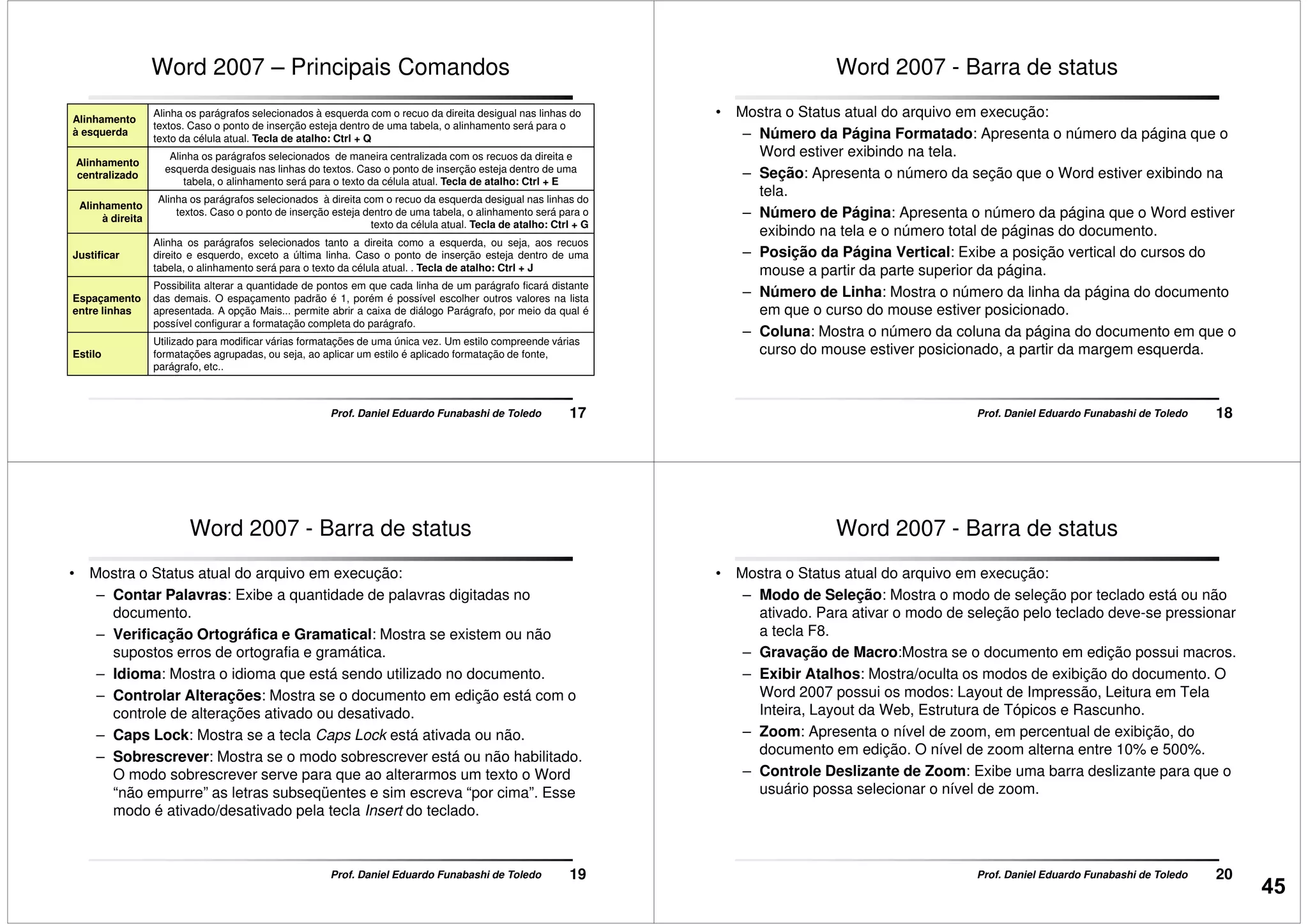 Word 2007 – Principais Comandos
Alinhamento
à esquerda
Alinha os parágrafos selecionados à esquerda com o recuo da direita desigual nas linhas do
textos. Caso o ponto de inserção esteja dentro de uma tabela, o alinhamento será para o
texto da célula atual. Tecla de atalho: Ctrl + Q
Alinhamento
centralizado
Alinha os parágrafos selecionados de maneira centralizada com os recuos da direita e
esquerda desiguais nas linhas do textos. Caso o ponto de inserção esteja dentro de uma
tabela, o alinhamento será para o texto da célula atual. Tecla de atalho: Ctrl + E
Alinhamento
à direita
Alinha os parágrafos selecionados à direita com o recuo da esquerda desigual nas linhas do
textos. Caso o ponto de inserção esteja dentro de uma tabela, o alinhamento será para o
texto da célula atual. Tecla de atalho: Ctrl + G
17Prof. Daniel Eduardo Funabashi de Toledo
Justificar
Alinha os parágrafos selecionados tanto a direita como a esquerda, ou seja, aos recuos
direito e esquerdo, exceto a última linha. Caso o ponto de inserção esteja dentro de uma
tabela, o alinhamento será para o texto da célula atual. . Tecla de atalho: Ctrl + J
Espaçamento
entre linhas
Possibilita alterar a quantidade de pontos em que cada linha de um parágrafo ficará distante
das demais. O espaçamento padrão é 1, porém é possível escolher outros valores na lista
apresentada. A opção Mais... permite abrir a caixa de diálogo Parágrafo, por meio da qual é
possível configurar a formatação completa do parágrafo.
Estilo
Utilizado para modificar várias formatações de uma única vez. Um estilo compreende várias
formatações agrupadas, ou seja, ao aplicar um estilo é aplicado formatação de fonte,
parágrafo, etc..
Word 2007 - Barra de status
• Mostra o Status atual do arquivo em execução:
– Número da Página Formatado: Apresenta o número da página que o
Word estiver exibindo na tela.
– Seção: Apresenta o número da seção que o Word estiver exibindo na
tela.
– Número de Página: Apresenta o número da página que o Word estiver
exibindo na tela e o número total de páginas do documento.
18Prof. Daniel Eduardo Funabashi de Toledo
exibindo na tela e o número total de páginas do documento.
– Posição da Página Vertical: Exibe a posição vertical do cursos do
mouse a partir da parte superior da página.
– Número de Linha: Mostra o número da linha da página do documento
em que o curso do mouse estiver posicionado.
– Coluna: Mostra o número da coluna da página do documento em que o
curso do mouse estiver posicionado, a partir da margem esquerda.
Word 2007 - Barra de status
• Mostra o Status atual do arquivo em execução:
– Contar Palavras: Exibe a quantidade de palavras digitadas no
documento.
– Verificação Ortográfica e Gramatical: Mostra se existem ou não
supostos erros de ortografia e gramática.
– Idioma: Mostra o idioma que está sendo utilizado no documento.
– Controlar Alterações: Mostra se o documento em edição está com o
19Prof. Daniel Eduardo Funabashi de Toledo
– Controlar Alterações: Mostra se o documento em edição está com o
controle de alterações ativado ou desativado.
– Caps Lock: Mostra se a tecla Caps Lock está ativada ou não.
– Sobrescrever: Mostra se o modo sobrescrever está ou não habilitado.
O modo sobrescrever serve para que ao alterarmos um texto o Word
“não empurre” as letras subseqüentes e sim escreva “por cima”. Esse
modo é ativado/desativado pela tecla Insert do teclado.
Word 2007 - Barra de status
• Mostra o Status atual do arquivo em execução:
– Modo de Seleção: Mostra o modo de seleção por teclado está ou não
ativado. Para ativar o modo de seleção pelo teclado deve-se pressionar
a tecla F8.
– Gravação de Macro:Mostra se o documento em edição possui macros.
– Exibir Atalhos: Mostra/oculta os modos de exibição do documento. O
Word 2007 possui os modos: Layout de Impressão, Leitura em Tela
20Prof. Daniel Eduardo Funabashi de Toledo
Word 2007 possui os modos: Layout de Impressão, Leitura em Tela
Inteira, Layout da Web, Estrutura de Tópicos e Rascunho.
– Zoom: Apresenta o nível de zoom, em percentual de exibição, do
documento em edição. O nível de zoom alterna entre 10% e 500%.
– Controle Deslizante de Zoom: Exibe uma barra deslizante para que o
usuário possa selecionar o nível de zoom.
45
 