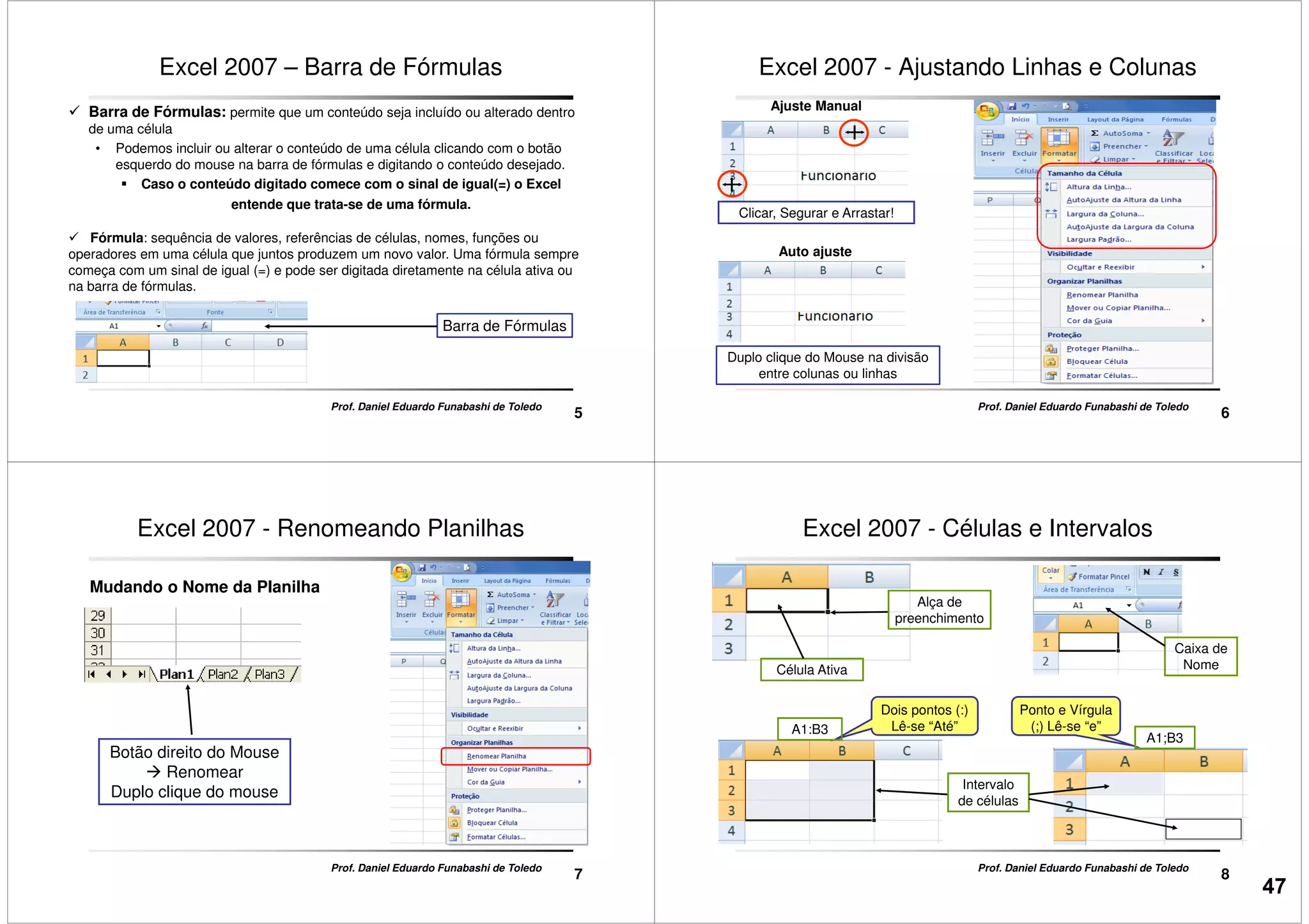 Excel 2007 – Barra de Fórmulas
Barra de Fórmulas: permite que um conteúdo seja incluído ou alterado dentro
de uma célula
• Podemos incluir ou alterar o conteúdo de uma célula clicando com o botão
esquerdo do mouse na barra de fórmulas e digitando o conteúdo desejado.
Caso o conteúdo digitado comece com o sinal de igual(=) o Excel
entende que trata-se de uma fórmula.
Fórmula: sequência de valores, referências de células, nomes, funções ou
5
Prof. Daniel Eduardo Funabashi de Toledo
Fórmula: sequência de valores, referências de células, nomes, funções ou
operadores em uma célula que juntos produzem um novo valor. Uma fórmula sempre
começa com um sinal de igual (=) e pode ser digitada diretamente na célula ativa ou
na barra de fórmulas.
Barra de Fórmulas
Excel 2007 - Ajustando Linhas e Colunas
Ajuste Manual
Clicar, Segurar e Arrastar!
6
Prof. Daniel Eduardo Funabashi de Toledo
Auto ajuste
Duplo clique do Mouse na divisão
entre colunas ou linhas
Excel 2007 - Renomeando Planilhas
Mudando o Nome da Planilha
7
Prof. Daniel Eduardo Funabashi de Toledo
Botão direito do Mouse
Renomear
Duplo clique do mouse
Excel 2007 - Células e Intervalos
Alça de
preenchimento
Célula Ativa
Caixa de
Nome
8
Prof. Daniel Eduardo Funabashi de Toledo
Intervalo
de células
Dois pontos (:)
Lê-se “Até”
Ponto e Vírgula
(;) Lê-se “e”A1:B3
A1;B3
47
 