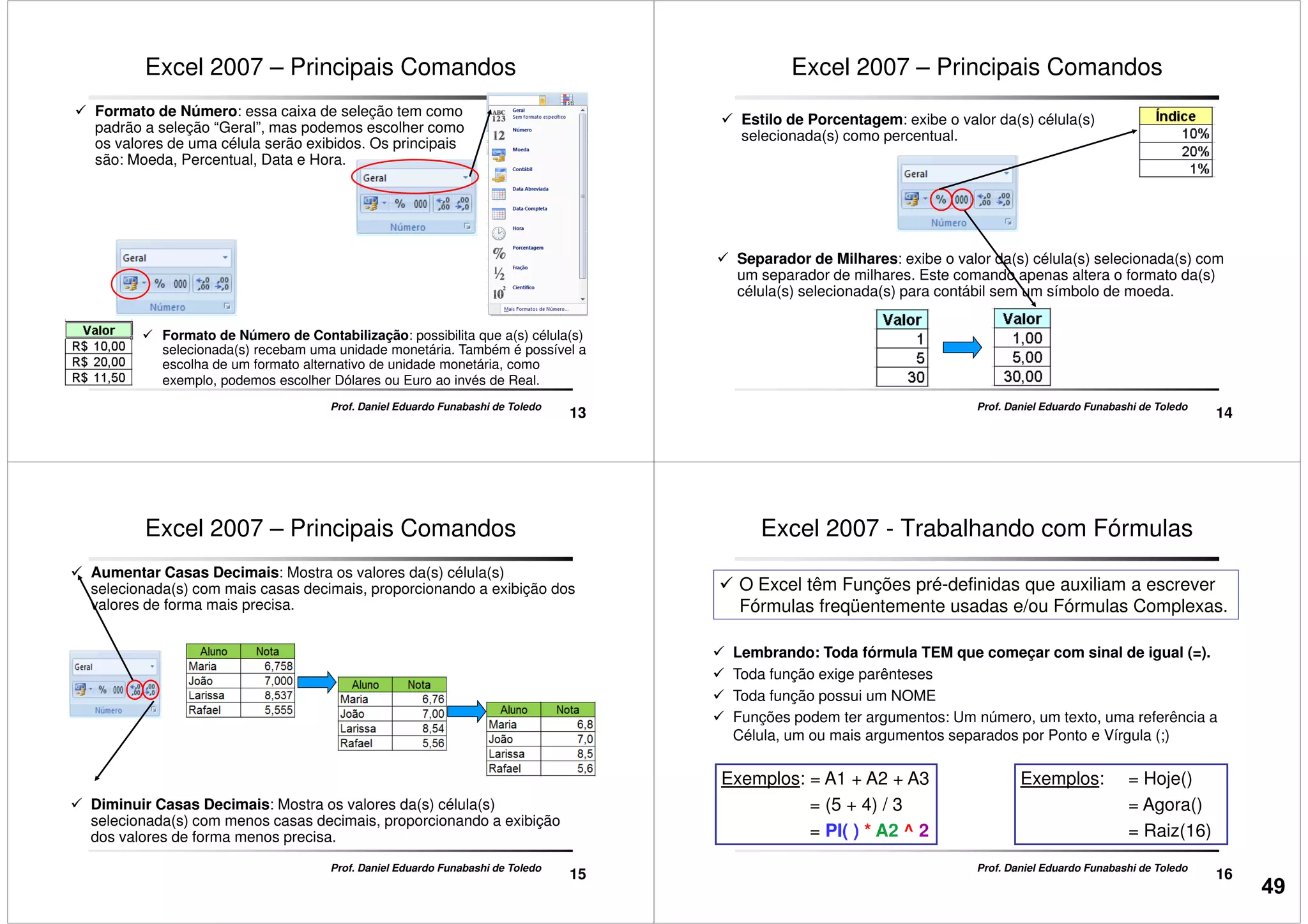 Formato de Número: essa caixa de seleção tem como
padrão a seleção “Geral”, mas podemos escolher como
os valores de uma célula serão exibidos. Os principais
são: Moeda, Percentual, Data e Hora.
Excel 2007 – Principais Comandos
13
Prof. Daniel Eduardo Funabashi de Toledo
Formato de Número de Contabilização: possibilita que a(s) célula(s)
selecionada(s) recebam uma unidade monetária. Também é possível a
escolha de um formato alternativo de unidade monetária, como
exemplo, podemos escolher Dólares ou Euro ao invés de Real.
Estilo de Porcentagem: exibe o valor da(s) célula(s)
selecionada(s) como percentual.
Excel 2007 – Principais Comandos
14
Prof. Daniel Eduardo Funabashi de Toledo
Separador de Milhares: exibe o valor da(s) célula(s) selecionada(s) com
um separador de milhares. Este comando apenas altera o formato da(s)
célula(s) selecionada(s) para contábil sem um símbolo de moeda.
Aumentar Casas Decimais: Mostra os valores da(s) célula(s)
selecionada(s) com mais casas decimais, proporcionando a exibição dos
valores de forma mais precisa.
Excel 2007 – Principais Comandos
15
Prof. Daniel Eduardo Funabashi de Toledo
Diminuir Casas Decimais: Mostra os valores da(s) célula(s)
selecionada(s) com menos casas decimais, proporcionando a exibição
dos valores de forma menos precisa.
Excel 2007 - Trabalhando com Fórmulas
Lembrando: Toda fórmula TEM que começar com sinal de igual (=).
Toda função exige parênteses
Toda função possui um NOME
O Excel têm Funções pré-definidas que auxiliam a escrever
Fórmulas freqüentemente usadas e/ou Fórmulas Complexas.
16
Prof. Daniel Eduardo Funabashi de Toledo
Toda função possui um NOME
Funções podem ter argumentos: Um número, um texto, uma referência a
Célula, um ou mais argumentos separados por Ponto e Vírgula (;)
Exemplos: = Hoje()
= Agora()
= Raiz(16)
Exemplos: = A1 + A2 + A3
= (5 + 4) / 3
= PI( ) * A2 ^ 2
49
 