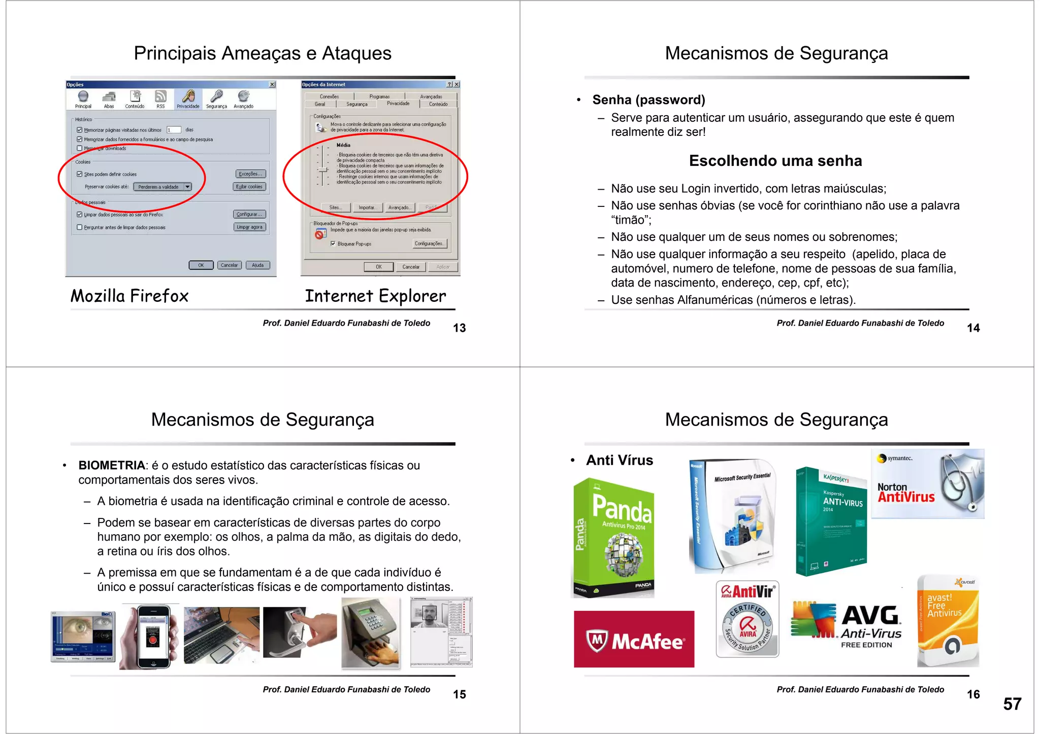 13
Mozilla FirefoxMozilla Firefox Internet ExplorerInternet Explorer
Principais Ameaças e Ataques
Prof. Daniel Eduardo Funabashi de Toledo
14
Prof. Daniel Eduardo Funabashi de Toledo
Mecanismos de Segurança
• Senha (password)
– Serve para autenticar um usuário, assegurando que este é quem
realmente diz ser!
Escolhendo uma senha
– Não use seu Login invertido, com letras maiúsculas;
– Não use senhas óbvias (se você for corinthiano não use a palavra
“timão”;
– Não use qualquer um de seus nomes ou sobrenomes;
– Não use qualquer informação a seu respeito (apelido, placa de
automóvel, numero de telefone, nome de pessoas de sua família,
data de nascimento, endereço, cep, cpf, etc);
– Use senhas Alfanuméricas (números e letras).
15
Prof. Daniel Eduardo Funabashi de Toledo
Mecanismos de Segurança
• BIOMETRIA: é o estudo estatístico das características físicas ou
comportamentais dos seres vivos.
– A biometria é usada na identificação criminal e controle de acesso.
– Podem se basear em características de diversas partes do corpo
humano por exemplo: os olhos, a palma da mão, as digitais do dedo,
a retina ou íris dos olhos.
– A premissa em que se fundamentam é a de que cada indivíduo é
único e possuí características físicas e de comportamento distintas.
16
Prof. Daniel Eduardo Funabashi de Toledo
Mecanismos de Segurança
• Anti Vírus
57
 