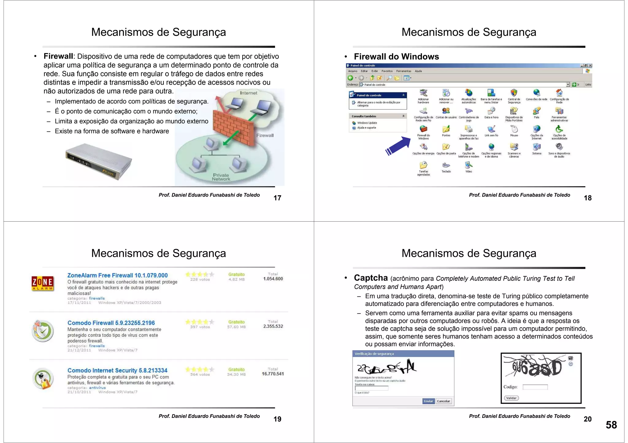 17
Prof. Daniel Eduardo Funabashi de Toledo
Mecanismos de Segurança
• Firewall: Dispositivo de uma rede de computadores que tem por objetivo
aplicar uma política de segurança a um determinado ponto de controle da
rede. Sua função consiste em regular o tráfego de dados entre redes
distintas e impedir a transmissão e/ou recepção de acessos nocivos ou
não autorizados de uma rede para outra.
– Implementado de acordo com políticas de segurança.
– É o ponto de comunicação com o mundo externo;
– Limita a exposição da organização ao mundo externo
– Existe na forma de software e hardware
18
Prof. Daniel Eduardo Funabashi de Toledo
Mecanismos de Segurança
• Firewall do Windows
19
Prof. Daniel Eduardo Funabashi de Toledo
Mecanismos de Segurança
20
Prof. Daniel Eduardo Funabashi de Toledo
Mecanismos de Segurança
• Captcha (acrônimo para Completely Automated Public Turing Test to Tell
Computers and Humans Apart)
– Em uma tradução direta, denomina-se teste de Turing público completamente
automatizado para diferenciação entre computadores e humanos.
– Servem como uma ferramenta auxiliar para evitar spams ou mensagens
disparadas por outros computadores ou robôs. A ideia é que a resposta os
teste de captcha seja de solução impossível para um computador permitindo,
assim, que somente seres humanos tenham acesso a determinados conteúdos
ou possam enviar informações.
58
 