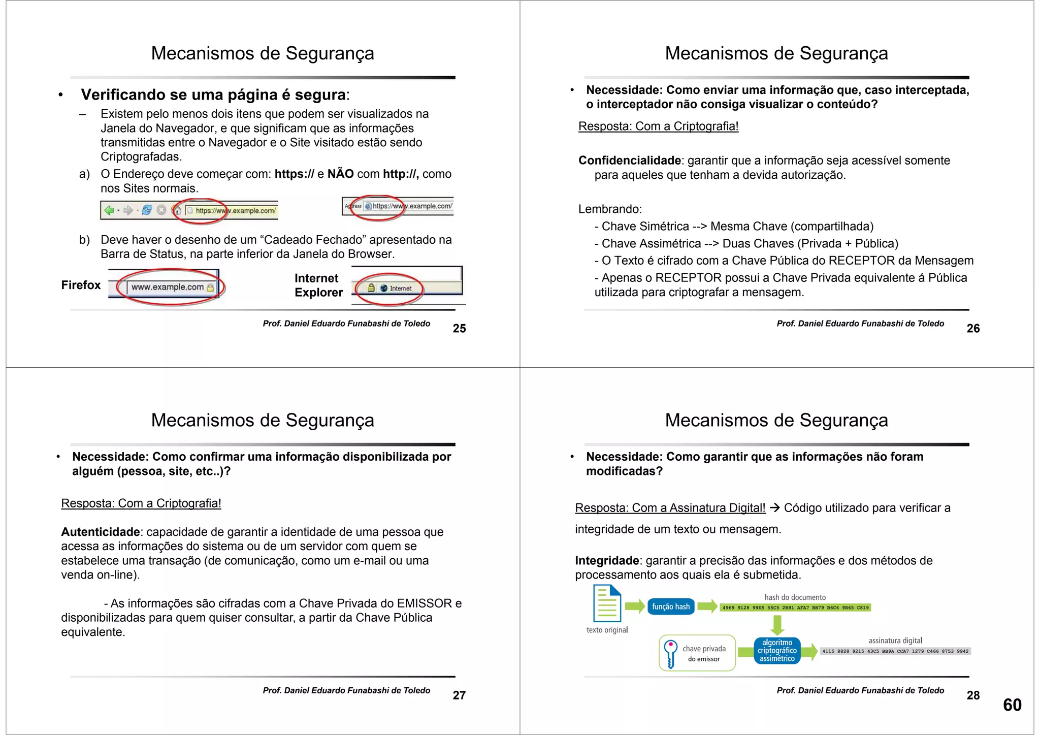 25
Prof. Daniel Eduardo Funabashi de Toledo
Mecanismos de Segurança
• Verificando se uma página é segura:
– Existem pelo menos dois itens que podem ser visualizados na
Janela do Navegador, e que significam que as informações
transmitidas entre o Navegador e o Site visitado estão sendo
Criptografadas.
a) O Endereço deve começar com: https:// e NÃO com http://, como
nos Sites normais.
b) Deve haver o desenho de um “Cadeado Fechado” apresentado na
Barra de Status, na parte inferior da Janela do Browser.
Firefox
Internet
Explorer
26
Prof. Daniel Eduardo Funabashi de Toledo
Mecanismos de Segurança
• Necessidade: Como enviar uma informação que, caso interceptada,
o interceptador não consiga visualizar o conteúdo?
Resposta: Com a Criptografia!
Confidencialidade: garantir que a informação seja acessível somente
para aqueles que tenham a devida autorização.
Lembrando:
- Chave Simétrica --> Mesma Chave (compartilhada)
- Chave Assimétrica --> Duas Chaves (Privada + Pública)
- O Texto é cifrado com a Chave Pública do RECEPTOR da Mensagem
- Apenas o RECEPTOR possui a Chave Privada equivalente á Pública
utilizada para criptografar a mensagem.
27
Prof. Daniel Eduardo Funabashi de Toledo
Mecanismos de Segurança
• Necessidade: Como confirmar uma informação disponibilizada por
alguém (pessoa, site, etc..)?
Resposta: Com a Criptografia!
Autenticidade: capacidade de garantir a identidade de uma pessoa que
acessa as informações do sistema ou de um servidor com quem se
estabelece uma transação (de comunicação, como um e-mail ou uma
venda on-line).
- As informações são cifradas com a Chave Privada do EMISSOR e
disponibilizadas para quem quiser consultar, a partir da Chave Pública
equivalente.
28
Prof. Daniel Eduardo Funabashi de Toledo
Mecanismos de Segurança
• Necessidade: Como garantir que as informações não foram
modificadas?
Resposta: Com a Assinatura Digital! Código utilizado para verificar a
integridade de um texto ou mensagem.
Integridade: garantir a precisão das informações e dos métodos de
processamento aos quais ela é submetida.
60
 