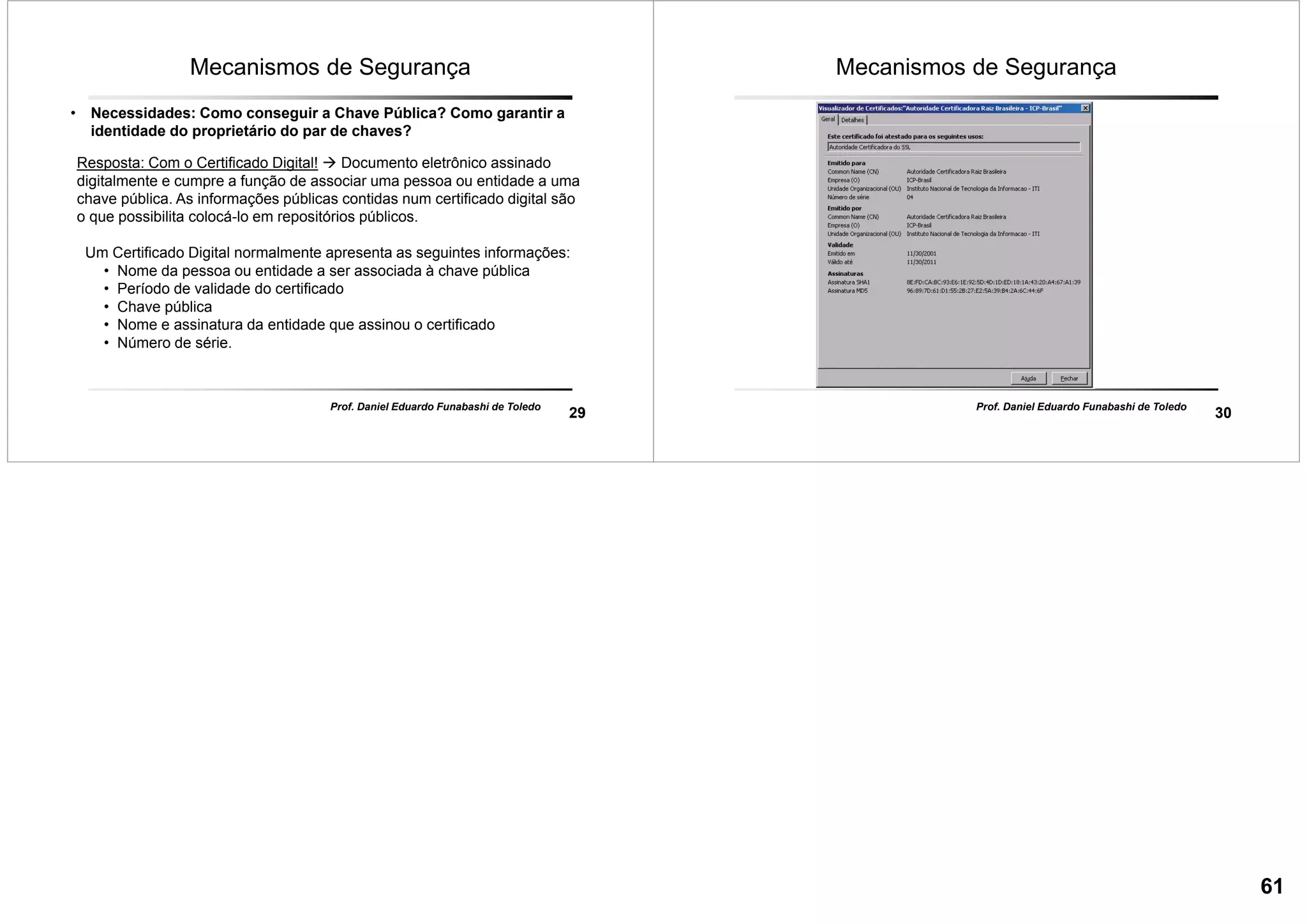 29
Prof. Daniel Eduardo Funabashi de Toledo
Mecanismos de Segurança
• Necessidades: Como conseguir a Chave Pública? Como garantir a
identidade do proprietário do par de chaves?
Resposta: Com o Certificado Digital! Documento eletrônico assinado
digitalmente e cumpre a função de associar uma pessoa ou entidade a uma
chave pública. As informações públicas contidas num certificado digital são
o que possibilita colocá-lo em repositórios públicos.
Um Certificado Digital normalmente apresenta as seguintes informações:
• Nome da pessoa ou entidade a ser associada à chave pública
• Período de validade do certificado
• Chave pública
• Nome e assinatura da entidade que assinou o certificado
• Número de série.
30
Prof. Daniel Eduardo Funabashi de Toledo
Mecanismos de Segurança
61
 