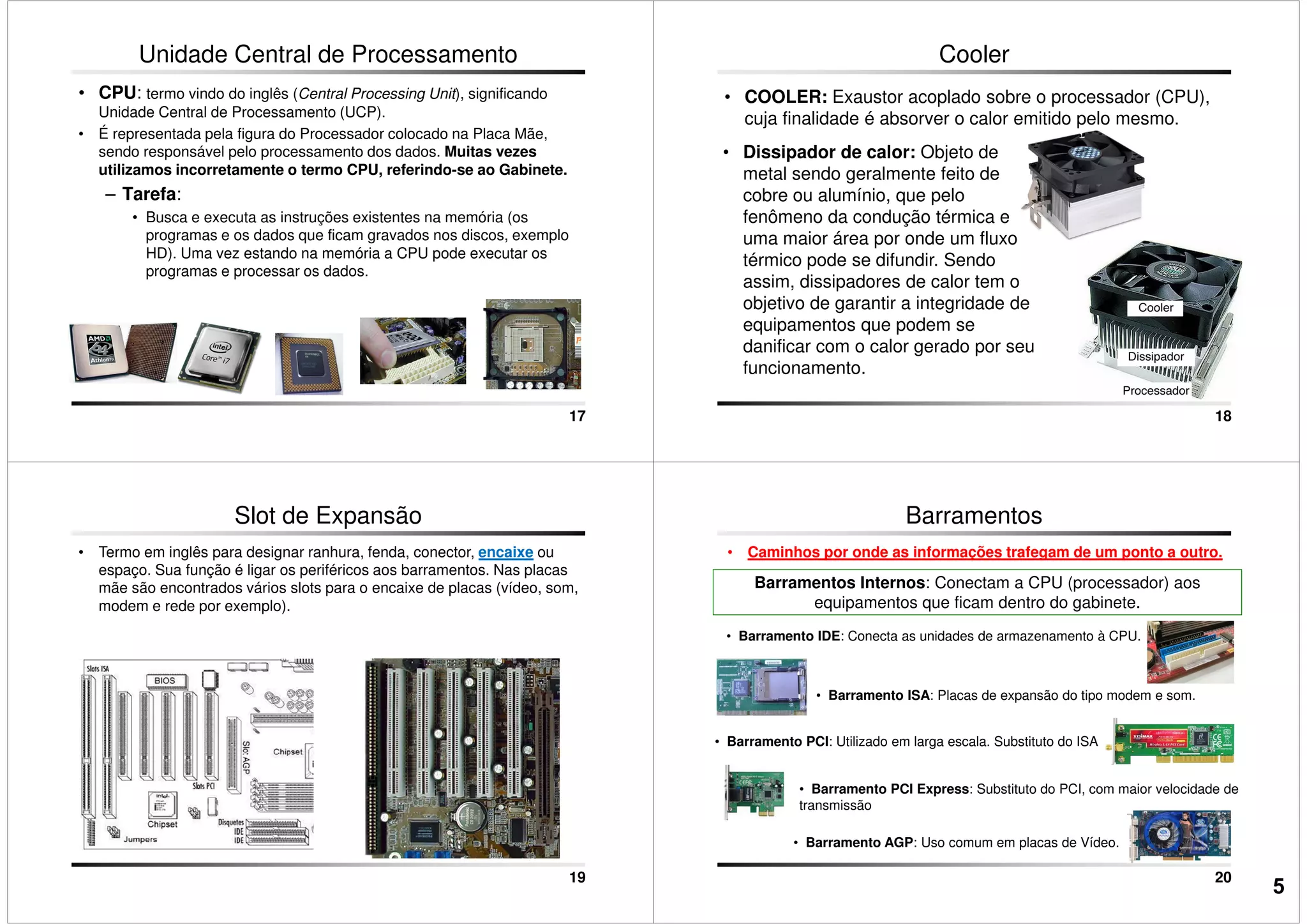 Unidade Central de Processamento
• CPU: termo vindo do inglês (Central Processing Unit), significando
Unidade Central de Processamento (UCP).
• É representada pela figura do Processador colocado na Placa Mãe,
sendo responsável pelo processamento dos dados. Muitas vezes
utilizamos incorretamente o termo CPU, referindo-se ao Gabinete.
– Tarefa:
• Busca e executa as instruções existentes na memória (os
programas e os dados que ficam gravados nos discos, exemplo
17
programas e os dados que ficam gravados nos discos, exemplo
HD). Uma vez estando na memória a CPU pode executar os
programas e processar os dados.
• COOLER: Exaustor acoplado sobre o processador (CPU),
cuja finalidade é absorver o calor emitido pelo mesmo.
Cooler
• Dissipador de calor: Objeto de
metal sendo geralmente feito de
cobre ou alumínio, que pelo
fenômeno da condução térmica e
uma maior área por onde um fluxo
18
uma maior área por onde um fluxo
térmico pode se difundir. Sendo
assim, dissipadores de calor tem o
objetivo de garantir a integridade de
equipamentos que podem se
danificar com o calor gerado por seu
funcionamento.
Slot de Expansão
• Termo em inglês para designar ranhura, fenda, conector, encaixe ou
espaço. Sua função é ligar os periféricos aos barramentos. Nas placas
mãe são encontrados vários slots para o encaixe de placas (vídeo, som,
modem e rede por exemplo).
19
Barramentos
• Caminhos por onde as informações trafegam de um ponto a outro.
Barramentos Internos: Conectam a CPU (processador) aos
equipamentos que ficam dentro do gabinete.
• Barramento IDE: Conecta as unidades de armazenamento à CPU.
• Barramento ISA: Placas de expansão do tipo modem e som.
20
• Barramento ISA: Placas de expansão do tipo modem e som.
• Barramento PCI: Utilizado em larga escala. Substituto do ISA
• Barramento AGP: Uso comum em placas de Vídeo.
• Barramento PCI Express: Substituto do PCI, com maior velocidade de
transmissão
5
 