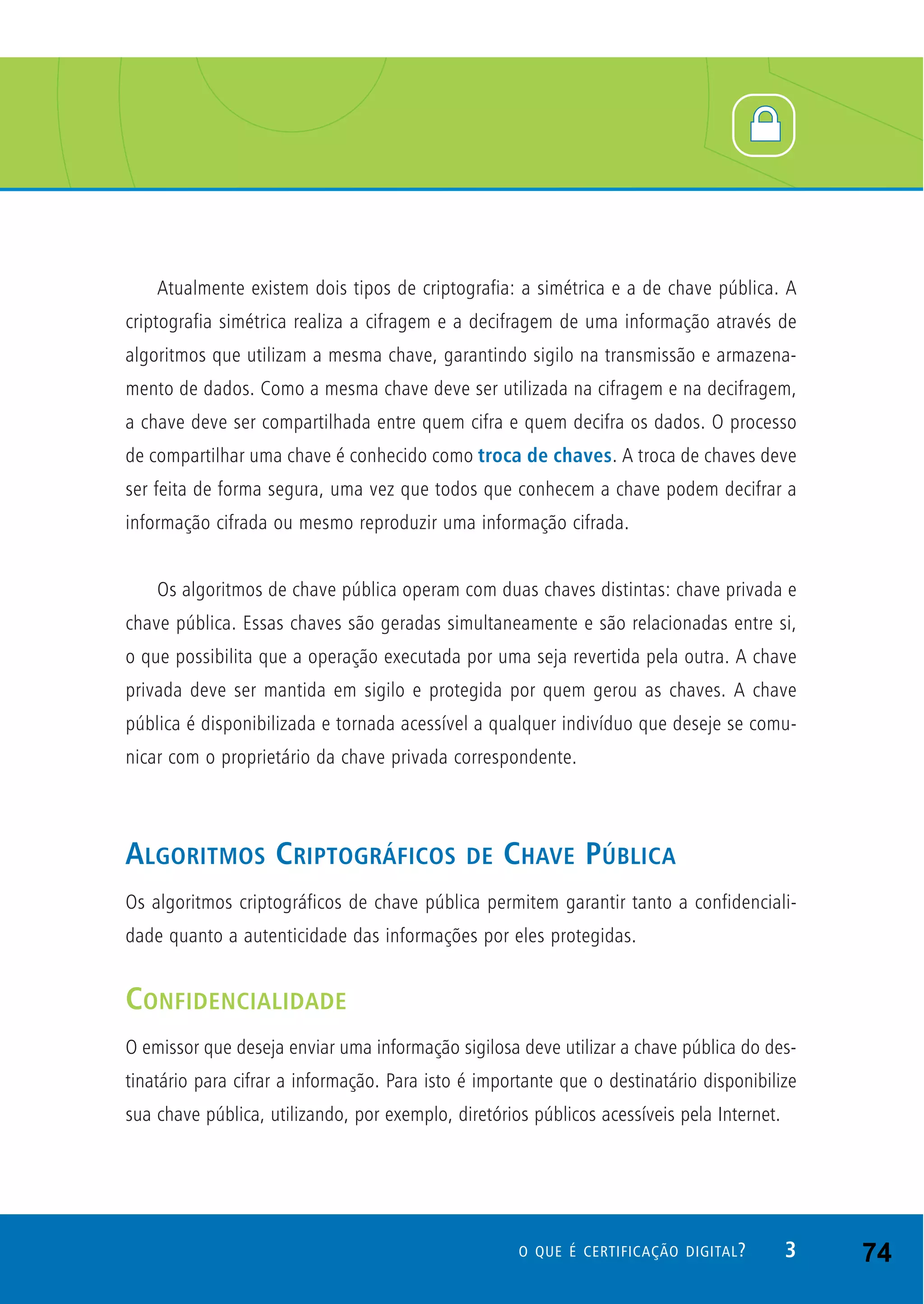 Atualmente existem dois tipos de criptografia: a simétrica e a de chave pública. A
criptografia simétrica realiza a cifragem e a decifragem de uma informação através de
algoritmos que utilizam a mesma chave, garantindo sigilo na transmissão e armazena-
mento de dados. Como a mesma chave deve ser utilizada na cifragem e na decifragem,
a chave deve ser compartilhada entre quem cifra e quem decifra os dados. O processo
de compartilhar uma chave é conhecido como troca de chaves. A troca de chaves deve
ser feita de forma segura, uma vez que todos que conhecem a chave podem decifrar a
informação cifrada ou mesmo reproduzir uma informação cifrada.
Os algoritmos de chave pública operam com duas chaves distintas: chave privada e
chave pública. Essas chaves são geradas simultaneamente e são relacionadas entre si,
o que possibilita que a operação executada por uma seja revertida pela outra. A chave
privada deve ser mantida em sigilo e protegida por quem gerou as chaves. A chave
pública é disponibilizada e tornada acessível a qualquer indivíduo que deseje se comu-
nicar com o proprietário da chave privada correspondente.
ALGORITMOS CRIPTOGRÁFICOS DE CHAVE PÚBLICA
Os algoritmos criptográficos de chave pública permitem garantir tanto a confidenciali-
dade quanto a autenticidade das informações por eles protegidas.
CONFIDENCIALIDADE
O emissor que deseja enviar uma informação sigilosa deve utilizar a chave pública do des-
tinatário para cifrar a informação. Para isto é importante que o destinatário disponibilize
sua chave pública, utilizando, por exemplo, diretórios públicos acessíveis pela Internet.
3O QUE É CERTIFICAÇÃO DIGITAL? 74
 