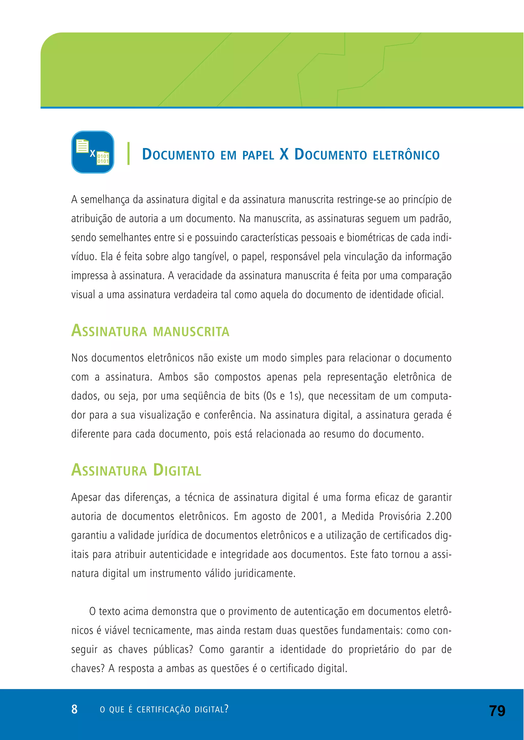 8 O QUE É CERTIFICAÇÃO DIGITAL?
A semelhança da assinatura digital e da assinatura manuscrita restringe-se ao princípio de
atribuição de autoria a um documento. Na manuscrita, as assinaturas seguem um padrão,
sendo semelhantes entre si e possuindo características pessoais e biométricas de cada indi-
víduo. Ela é feita sobre algo tangível, o papel, responsável pela vinculação da informação
impressa à assinatura. A veracidade da assinatura manuscrita é feita por uma comparação
visual a uma assinatura verdadeira tal como aquela do documento de identidade oficial.
ASSINATURA MANUSCRITA
Nos documentos eletrônicos não existe um modo simples para relacionar o documento
com a assinatura. Ambos são compostos apenas pela representação eletrônica de
dados, ou seja, por uma seqüência de bits (0s e 1s), que necessitam de um computa-
dor para a sua visualização e conferência. Na assinatura digital, a assinatura gerada é
diferente para cada documento, pois está relacionada ao resumo do documento.
ASSINATURA DIGITAL
Apesar das diferenças, a técnica de assinatura digital é uma forma eficaz de garantir
autoria de documentos eletrônicos. Em agosto de 2001, a Medida Provisória 2.200
garantiu a validade jurídica de documentos eletrônicos e a utilização de certificados dig-
itais para atribuir autenticidade e integridade aos documentos. Este fato tornou a assi-
natura digital um instrumento válido juridicamente.
O texto acima demonstra que o provimento de autenticação em documentos eletrô-
nicos é viável tecnicamente, mas ainda restam duas questões fundamentais: como con-
seguir as chaves públicas? Como garantir a identidade do proprietário do par de
chaves? A resposta a ambas as questões é o certificado digital.
| DOCUMENTO EM PAPEL X DOCUMENTO ELETRÔNICO
79
 