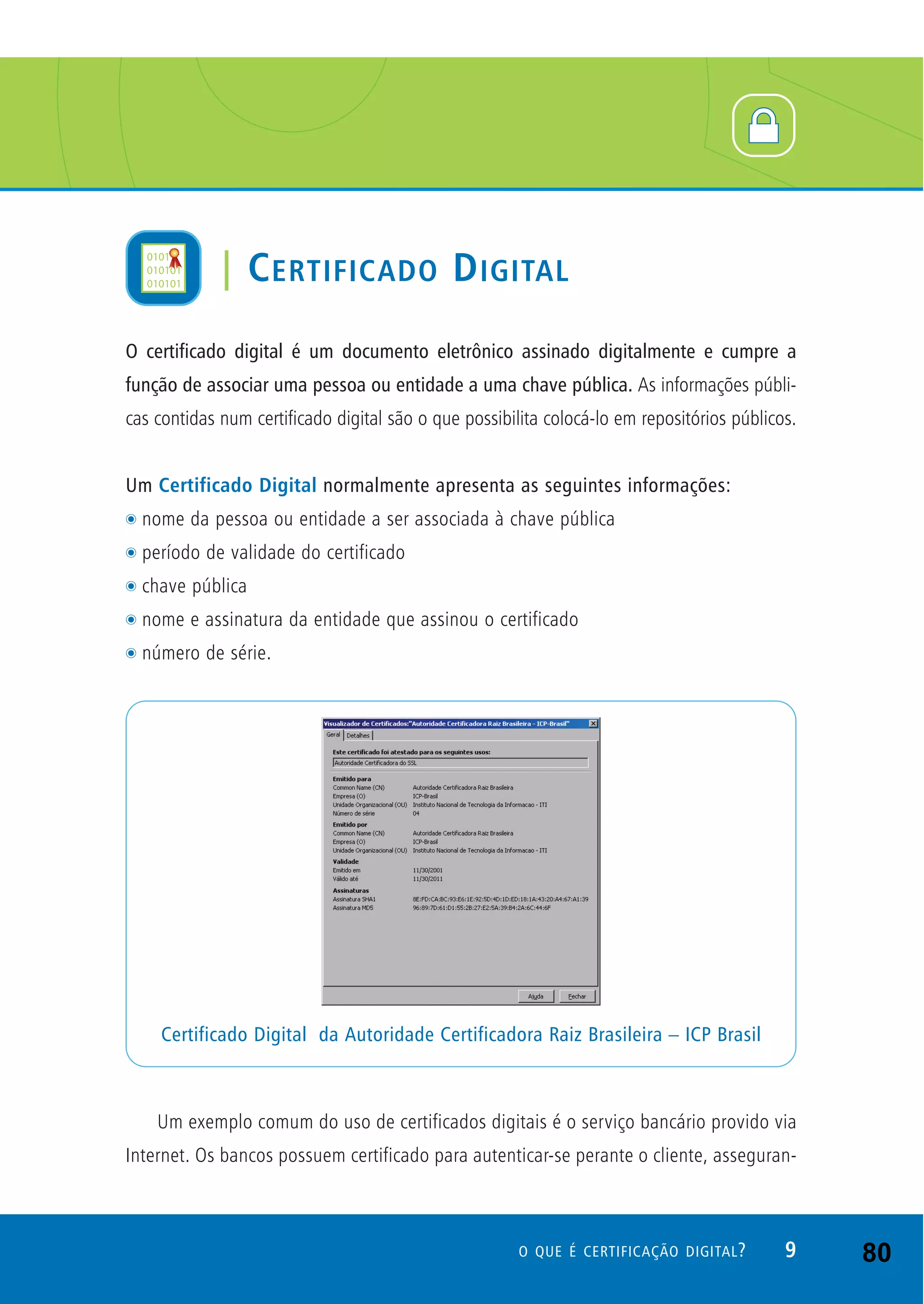 O certificado digital é um documento eletrônico assinado digitalmente e cumpre a
função de associar uma pessoa ou entidade a uma chave pública. As informações públi-
cas contidas num certificado digital são o que possibilita colocá-lo em repositórios públicos.
Um Certificado Digital normalmente apresenta as seguintes informações:
t nome da pessoa ou entidade a ser associada à chave pública
t período de validade do certificado
t chave pública
t nome e assinatura da entidade que assinou o certificado
t número de série.
Um exemplo comum do uso de certificados digitais é o serviço bancário provido via
Internet. Os bancos possuem certificado para autenticar-se perante o cliente, asseguran-
Certificado Digital da Autoridade Certificadora Raiz Brasileira – ICP Brasil
9O QUE É CERTIFICAÇÃO DIGITAL?
| CERTIFICADO DIGITAL
80
 