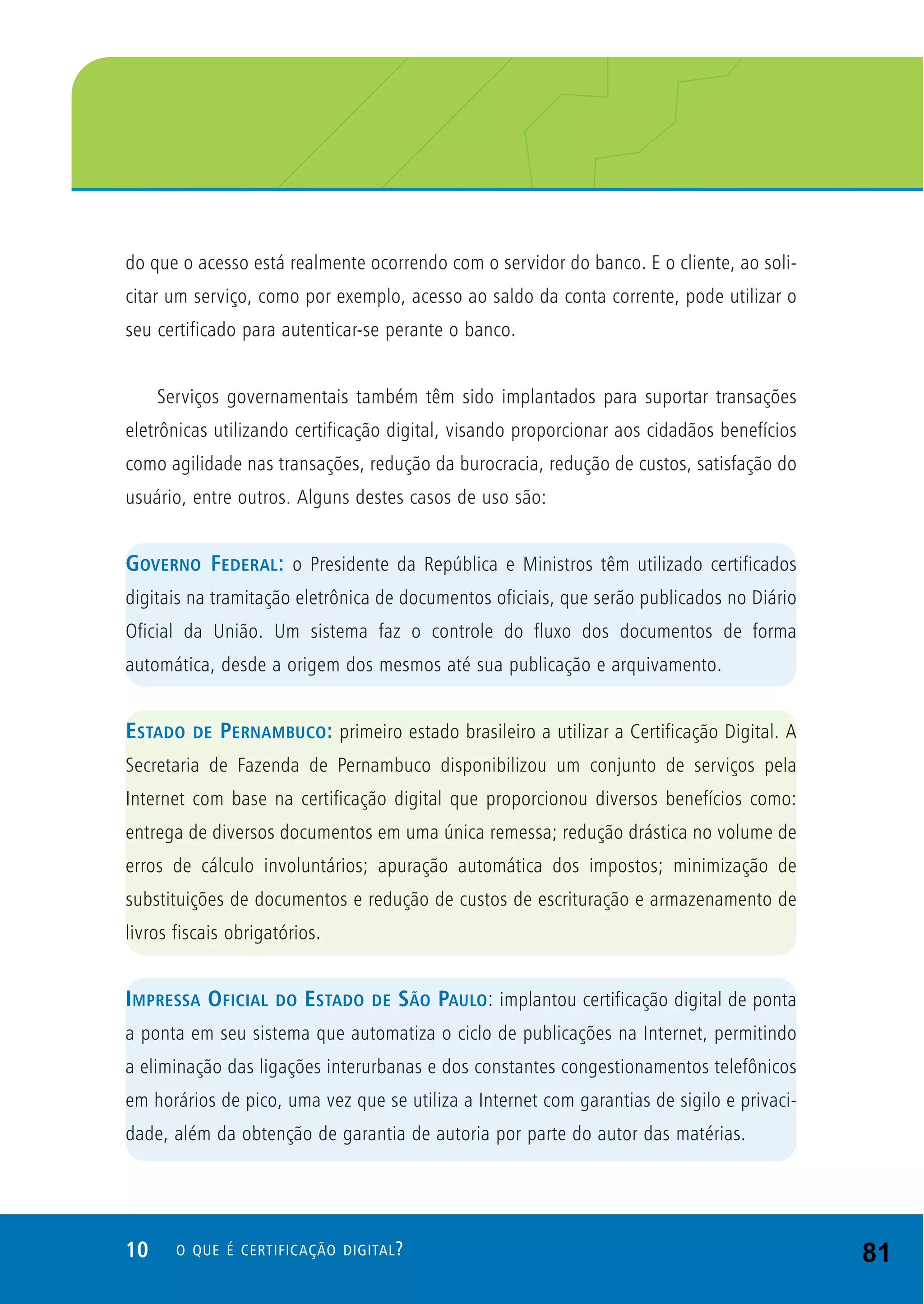 10 O QUE É CERTIFICAÇÃO DIGITAL?
do que o acesso está realmente ocorrendo com o servidor do banco. E o cliente, ao soli-
citar um serviço, como por exemplo, acesso ao saldo da conta corrente, pode utilizar o
seu certificado para autenticar-se perante o banco.
Serviços governamentais também têm sido implantados para suportar transações
eletrônicas utilizando certificação digital, visando proporcionar aos cidadãos benefícios
como agilidade nas transações, redução da burocracia, redução de custos, satisfação do
usuário, entre outros. Alguns destes casos de uso são:
GOVERNO FEDERAL: o Presidente da República e Ministros têm utilizado certificados
digitais na tramitação eletrônica de documentos oficiais, que serão publicados no Diário
Oficial da União. Um sistema faz o controle do fluxo dos documentos de forma
automática, desde a origem dos mesmos até sua publicação e arquivamento.
ESTADO DE PERNAMBUCO: primeiro estado brasileiro a utilizar a Certificação Digital. A
Secretaria de Fazenda de Pernambuco disponibilizou um conjunto de serviços pela
Internet com base na certificação digital que proporcionou diversos benefícios como:
entrega de diversos documentos em uma única remessa; redução drástica no volume de
erros de cálculo involuntários; apuração automática dos impostos; minimização de
substituições de documentos e redução de custos de escrituração e armazenamento de
livros fiscais obrigatórios.
IMPRESSA OFICIAL DO ESTADO DE SÃO PAULO: implantou certificação digital de ponta
a ponta em seu sistema que automatiza o ciclo de publicações na Internet, permitindo
a eliminação das ligações interurbanas e dos constantes congestionamentos telefônicos
em horários de pico, uma vez que se utiliza a Internet com garantias de sigilo e privaci-
dade, além da obtenção de garantia de autoria por parte do autor das matérias.
81
 