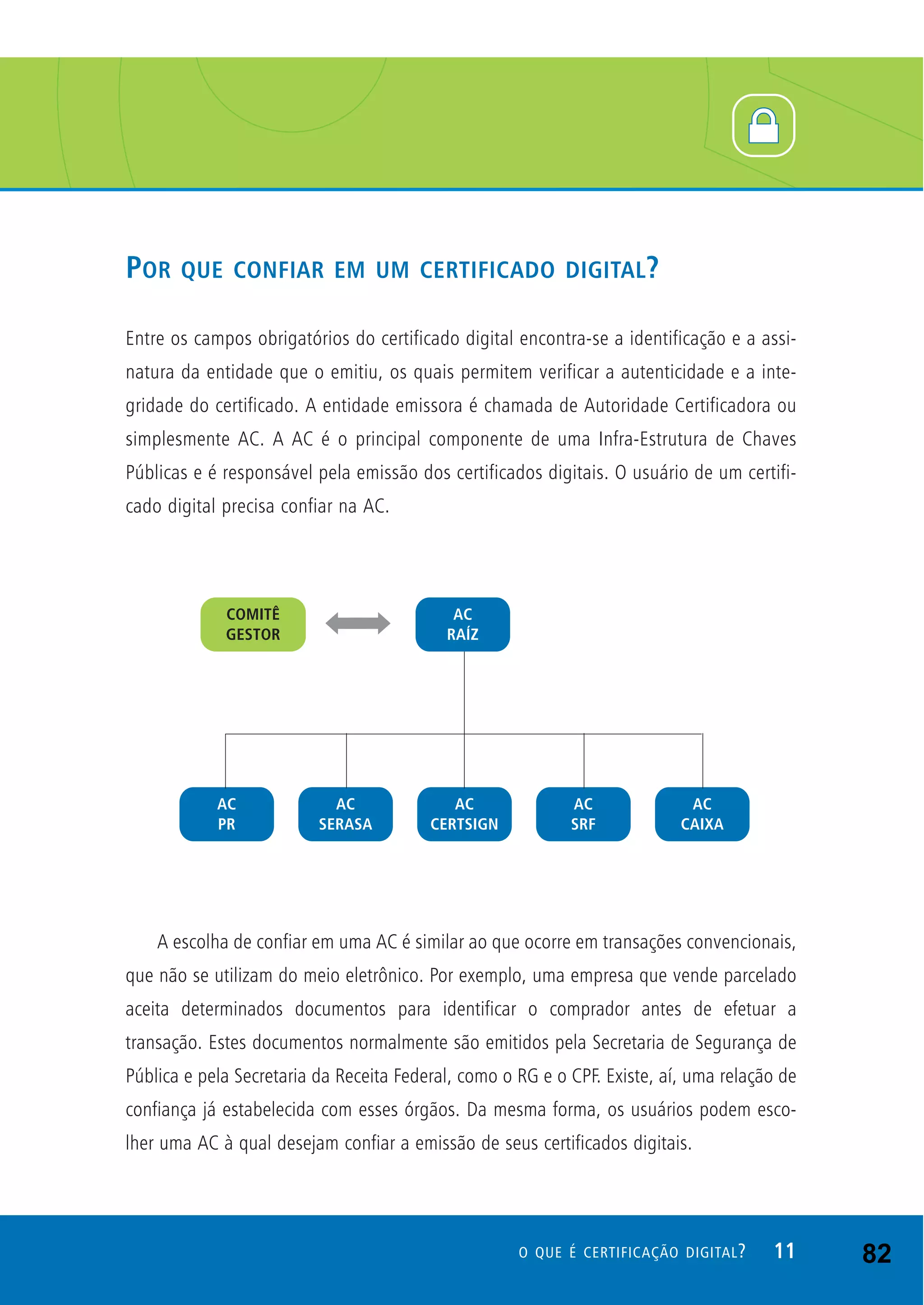 POR QUE CONFIAR EM UM CERTIFICADO DIGITAL?
Entre os campos obrigatórios do certificado digital encontra-se a identificação e a assi-
natura da entidade que o emitiu, os quais permitem verificar a autenticidade e a inte-
gridade do certificado. A entidade emissora é chamada de Autoridade Certificadora ou
simplesmente AC. A AC é o principal componente de uma Infra-Estrutura de Chaves
Públicas e é responsável pela emissão dos certificados digitais. O usuário de um certifi-
cado digital precisa confiar na AC.
A escolha de confiar em uma AC é similar ao que ocorre em transações convencionais,
que não se utilizam do meio eletrônico. Por exemplo, uma empresa que vende parcelado
aceita determinados documentos para identificar o comprador antes de efetuar a
transação. Estes documentos normalmente são emitidos pela Secretaria de Segurança de
Pública e pela Secretaria da Receita Federal, como o RG e o CPF. Existe, aí, uma relação de
confiança já estabelecida com esses órgãos. Da mesma forma, os usuários podem esco-
lher uma AC à qual desejam confiar a emissão de seus certificados digitais.
11O QUE É CERTIFICAÇÃO DIGITAL? 82
 