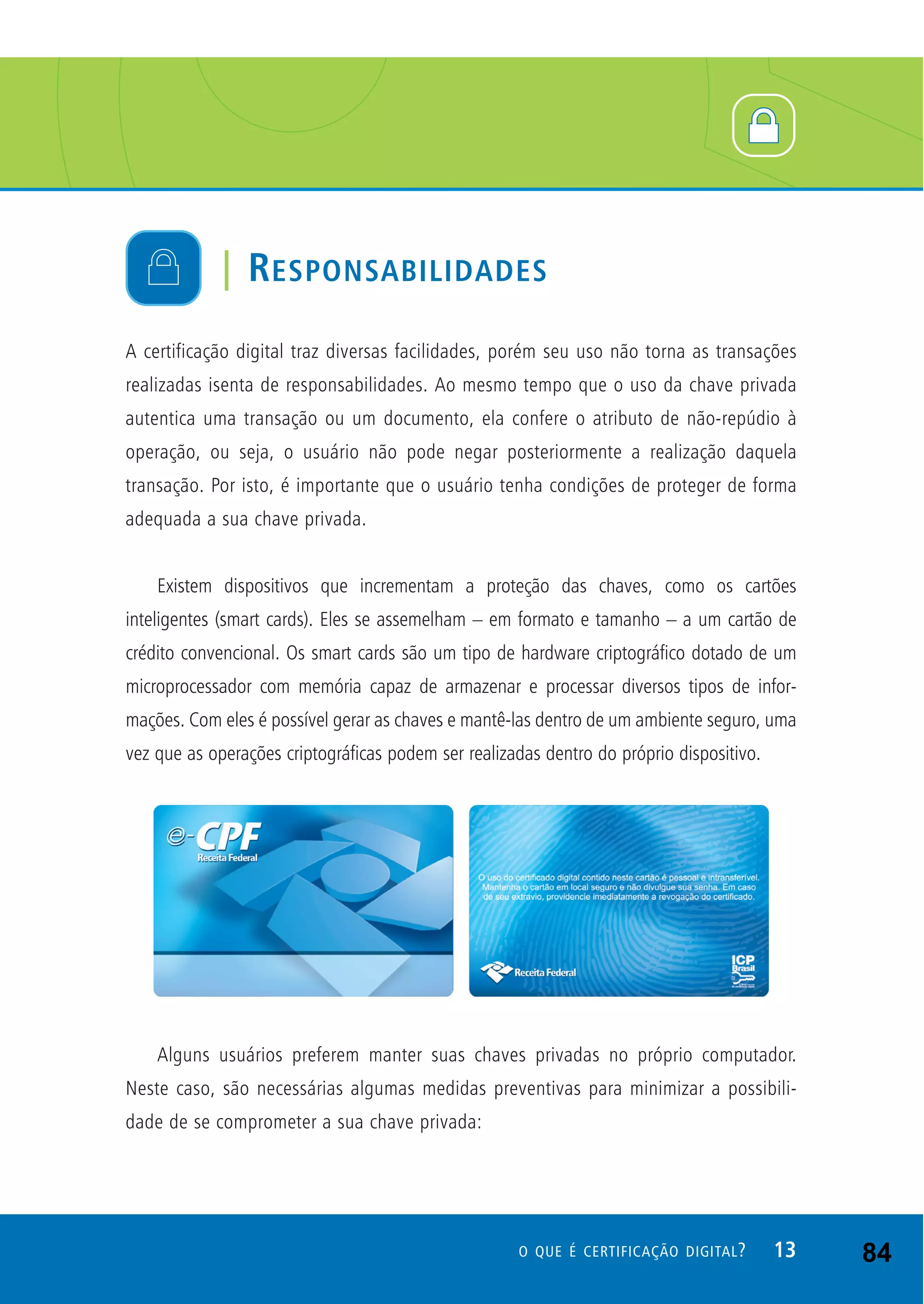 A certificação digital traz diversas facilidades, porém seu uso não torna as transações
realizadas isenta de responsabilidades. Ao mesmo tempo que o uso da chave privada
autentica uma transação ou um documento, ela confere o atributo de não-repúdio à
operação, ou seja, o usuário não pode negar posteriormente a realização daquela
transação. Por isto, é importante que o usuário tenha condições de proteger de forma
adequada a sua chave privada.
Existem dispositivos que incrementam a proteção das chaves, como os cartões
inteligentes (smart cards). Eles se assemelham – em formato e tamanho – a um cartão de
crédito convencional. Os smart cards são um tipo de hardware criptográfico dotado de um
microprocessador com memória capaz de armazenar e processar diversos tipos de infor-
mações. Com eles é possível gerar as chaves e mantê-las dentro de um ambiente seguro, uma
vez que as operações criptográficas podem ser realizadas dentro do próprio dispositivo.
Alguns usuários preferem manter suas chaves privadas no próprio computador.
Neste caso, são necessárias algumas medidas preventivas para minimizar a possibili-
dade de se comprometer a sua chave privada:
| RESPONSABILIDADES
13O QUE É CERTIFICAÇÃO DIGITAL? 84
 