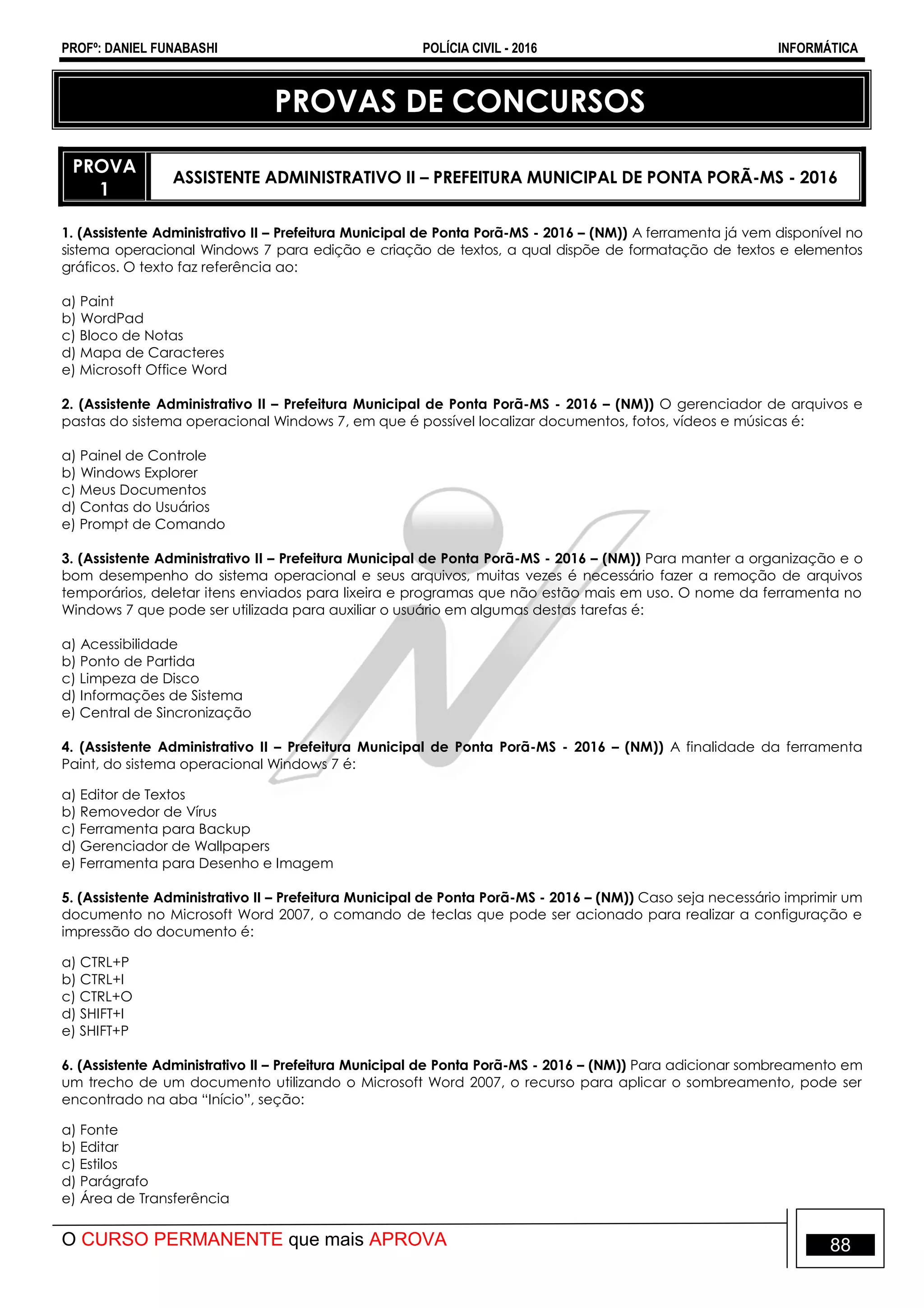 PROFº: DANIEL FUNABASHI POLÍCIA CIVIL - 2016 INFORMÁTICA
O CURSO PERMANENTE que mais APROVA 88
PROVAS DE CONCURSOS
PROVA
1
ASSISTENTE ADMINISTRATIVO II – PREFEITURA MUNICIPAL DE PONTA PORÃ-MS - 2016
1. (Assistente Administrativo II – Prefeitura Municipal de Ponta Porã-MS - 2016 – (NM)) A ferramenta já vem disponível no
sistema operacional Windows 7 para edição e criação de textos, a qual dispõe de formatação de textos e elementos
gráficos. O texto faz referência ao:
a) Paint
b) WordPad
c) Bloco de Notas
d) Mapa de Caracteres
e) Microsoft Office Word
2. (Assistente Administrativo II – Prefeitura Municipal de Ponta Porã-MS - 2016 – (NM)) O gerenciador de arquivos e
pastas do sistema operacional Windows 7, em que é possível localizar documentos, fotos, vídeos e músicas é:
a) Painel de Controle
b) Windows Explorer
c) Meus Documentos
d) Contas do Usuários
e) Prompt de Comando
3. (Assistente Administrativo II – Prefeitura Municipal de Ponta Porã-MS - 2016 – (NM)) Para manter a organização e o
bom desempenho do sistema operacional e seus arquivos, muitas vezes é necessário fazer a remoção de arquivos
temporários, deletar itens enviados para lixeira e programas que não estão mais em uso. O nome da ferramenta no
Windows 7 que pode ser utilizada para auxiliar o usuário em algumas destas tarefas é:
a) Acessibilidade
b) Ponto de Partida
c) Limpeza de Disco
d) Informações de Sistema
e) Central de Sincronização
4. (Assistente Administrativo II – Prefeitura Municipal de Ponta Porã-MS - 2016 – (NM)) A finalidade da ferramenta
Paint, do sistema operacional Windows 7 é:
a) Editor de Textos
b) Removedor de Vírus
c) Ferramenta para Backup
d) Gerenciador de Wallpapers
e) Ferramenta para Desenho e Imagem
5. (Assistente Administrativo II – Prefeitura Municipal de Ponta Porã-MS - 2016 – (NM)) Caso seja necessário imprimir um
documento no Microsoft Word 2007, o comando de teclas que pode ser acionado para realizar a configuração e
impressão do documento é:
a) CTRL+P
b) CTRL+I
c) CTRL+O
d) SHIFT+I
e) SHIFT+P
6. (Assistente Administrativo II – Prefeitura Municipal de Ponta Porã-MS - 2016 – (NM)) Para adicionar sombreamento em
um trecho de um documento utilizando o Microsoft Word 2007, o recurso para aplicar o sombreamento, pode ser
encontrado na aba “Início”, seção:
a) Fonte
b) Editar
c) Estilos
d) Parágrafo
e) Área de Transferência
 