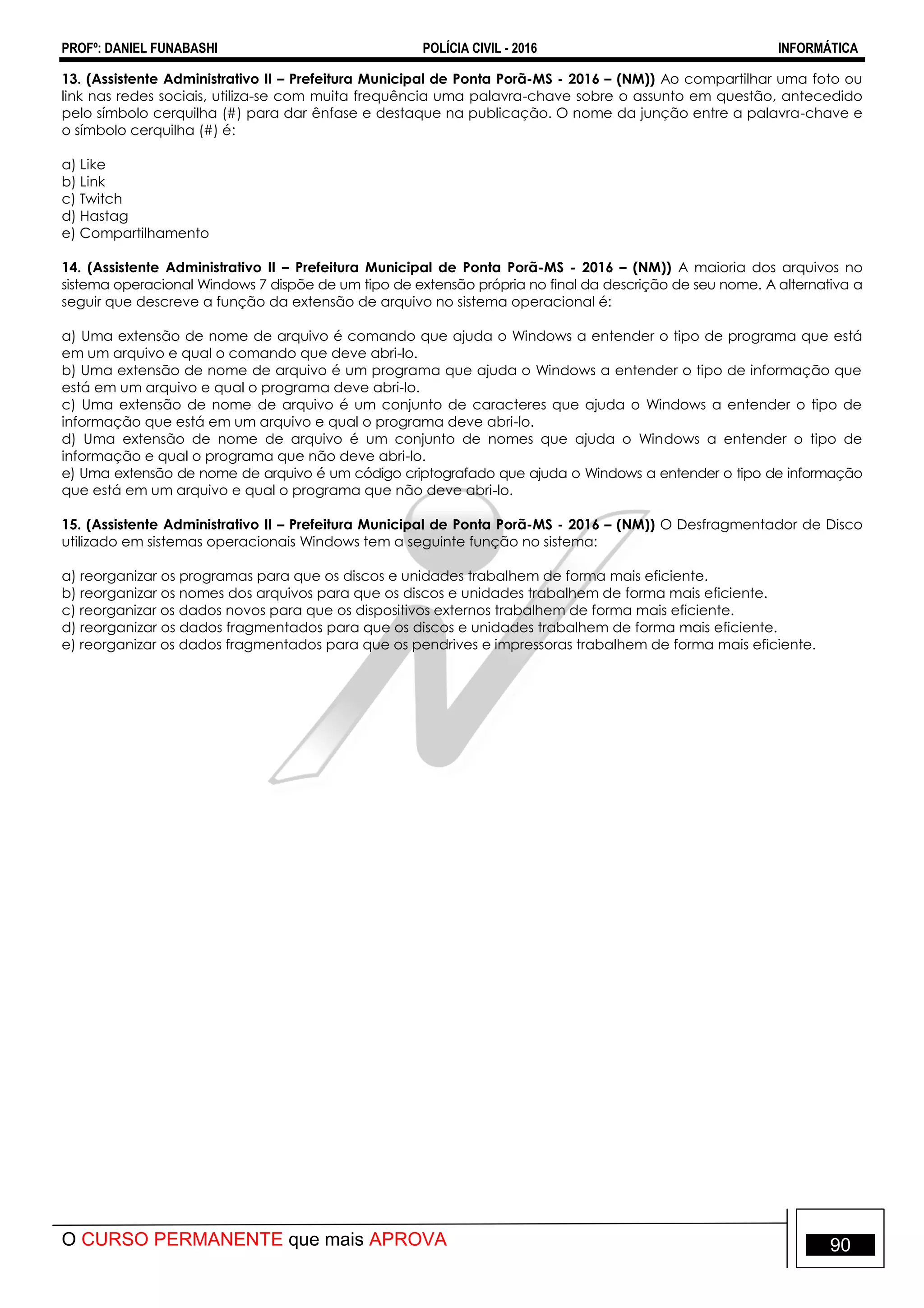 PROFº: DANIEL FUNABASHI POLÍCIA CIVIL - 2016 INFORMÁTICA
O CURSO PERMANENTE que mais APROVA 90
13. (Assistente Administrativo II – Prefeitura Municipal de Ponta Porã-MS - 2016 – (NM)) Ao compartilhar uma foto ou
link nas redes sociais, utiliza-se com muita frequência uma palavra-chave sobre o assunto em questão, antecedido
pelo símbolo cerquilha (#) para dar ênfase e destaque na publicação. O nome da junção entre a palavra-chave e
o símbolo cerquilha (#) é:
a) Like
b) Link
c) Twitch
d) Hastag
e) Compartilhamento
14. (Assistente Administrativo II – Prefeitura Municipal de Ponta Porã-MS - 2016 – (NM)) A maioria dos arquivos no
sistema operacional Windows 7 dispõe de um tipo de extensão própria no final da descrição de seu nome. A alternativa a
seguir que descreve a função da extensão de arquivo no sistema operacional é:
a) Uma extensão de nome de arquivo é comando que ajuda o Windows a entender o tipo de programa que está
em um arquivo e qual o comando que deve abri-lo.
b) Uma extensão de nome de arquivo é um programa que ajuda o Windows a entender o tipo de informação que
está em um arquivo e qual o programa deve abri-lo.
c) Uma extensão de nome de arquivo é um conjunto de caracteres que ajuda o Windows a entender o tipo de
informação que está em um arquivo e qual o programa deve abri-lo.
d) Uma extensão de nome de arquivo é um conjunto de nomes que ajuda o Windows a entender o tipo de
informação e qual o programa que não deve abri-lo.
e) Uma extensão de nome de arquivo é um código criptografado que ajuda o Windows a entender o tipo de informação
que está em um arquivo e qual o programa que não deve abri-lo.
15. (Assistente Administrativo II – Prefeitura Municipal de Ponta Porã-MS - 2016 – (NM)) O Desfragmentador de Disco
utilizado em sistemas operacionais Windows tem a seguinte função no sistema:
a) reorganizar os programas para que os discos e unidades trabalhem de forma mais eficiente.
b) reorganizar os nomes dos arquivos para que os discos e unidades trabalhem de forma mais eficiente.
c) reorganizar os dados novos para que os dispositivos externos trabalhem de forma mais eficiente.
d) reorganizar os dados fragmentados para que os discos e unidades trabalhem de forma mais eficiente.
e) reorganizar os dados fragmentados para que os pendrives e impressoras trabalhem de forma mais eficiente.
 