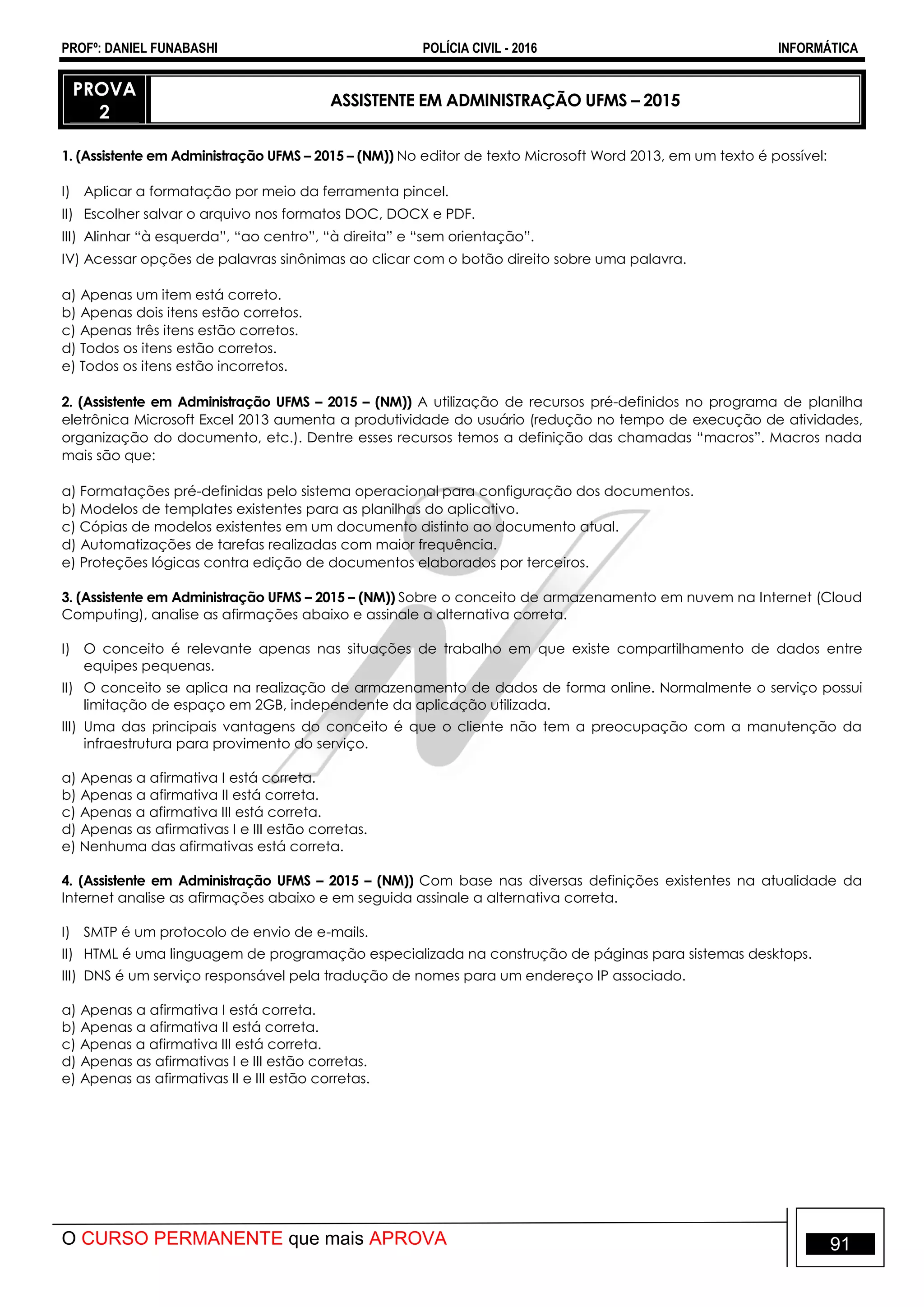 PROFº: DANIEL FUNABASHI POLÍCIA CIVIL - 2016 INFORMÁTICA
O CURSO PERMANENTE que mais APROVA 91
PROVA
2
ASSISTENTE EM ADMINISTRAÇÃO UFMS – 2015
1. (Assistente em Administração UFMS – 2015 – (NM)) No editor de texto Microsoft Word 2013, em um texto é possível:
I) Aplicar a formatação por meio da ferramenta pincel.
II) Escolher salvar o arquivo nos formatos DOC, DOCX e PDF.
III) Alinhar “à esquerda”, “ao centro”, “à direita” e “sem orientação”.
IV) Acessar opções de palavras sinônimas ao clicar com o botão direito sobre uma palavra.
a) Apenas um item está correto.
b) Apenas dois itens estão corretos.
c) Apenas três itens estão corretos.
d) Todos os itens estão corretos.
e) Todos os itens estão incorretos.
2. (Assistente em Administração UFMS – 2015 – (NM)) A utilização de recursos pré-definidos no programa de planilha
eletrônica Microsoft Excel 2013 aumenta a produtividade do usuário (redução no tempo de execução de atividades,
organização do documento, etc.). Dentre esses recursos temos a definição das chamadas “macros”. Macros nada
mais são que:
a) Formatações pré-definidas pelo sistema operacional para configuração dos documentos.
b) Modelos de templates existentes para as planilhas do aplicativo.
c) Cópias de modelos existentes em um documento distinto ao documento atual.
d) Automatizações de tarefas realizadas com maior frequência.
e) Proteções lógicas contra edição de documentos elaborados por terceiros.
3. (Assistente em Administração UFMS – 2015 – (NM)) Sobre o conceito de armazenamento em nuvem na Internet (Cloud
Computing), analise as afirmações abaixo e assinale a alternativa correta.
I) O conceito é relevante apenas nas situações de trabalho em que existe compartilhamento de dados entre
equipes pequenas.
II) O conceito se aplica na realização de armazenamento de dados de forma online. Normalmente o serviço possui
limitação de espaço em 2GB, independente da aplicação utilizada.
III) Uma das principais vantagens do conceito é que o cliente não tem a preocupação com a manutenção da
infraestrutura para provimento do serviço.
a) Apenas a afirmativa I está correta.
b) Apenas a afirmativa II está correta.
c) Apenas a afirmativa III está correta.
d) Apenas as afirmativas I e III estão corretas.
e) Nenhuma das afirmativas está correta.
4. (Assistente em Administração UFMS – 2015 – (NM)) Com base nas diversas definições existentes na atualidade da
Internet analise as afirmações abaixo e em seguida assinale a alternativa correta.
I) SMTP é um protocolo de envio de e-mails.
II) HTML é uma linguagem de programação especializada na construção de páginas para sistemas desktops.
III) DNS é um serviço responsável pela tradução de nomes para um endereço IP associado.
a) Apenas a afirmativa I está correta.
b) Apenas a afirmativa II está correta.
c) Apenas a afirmativa III está correta.
d) Apenas as afirmativas I e III estão corretas.
e) Apenas as afirmativas II e III estão corretas.
 