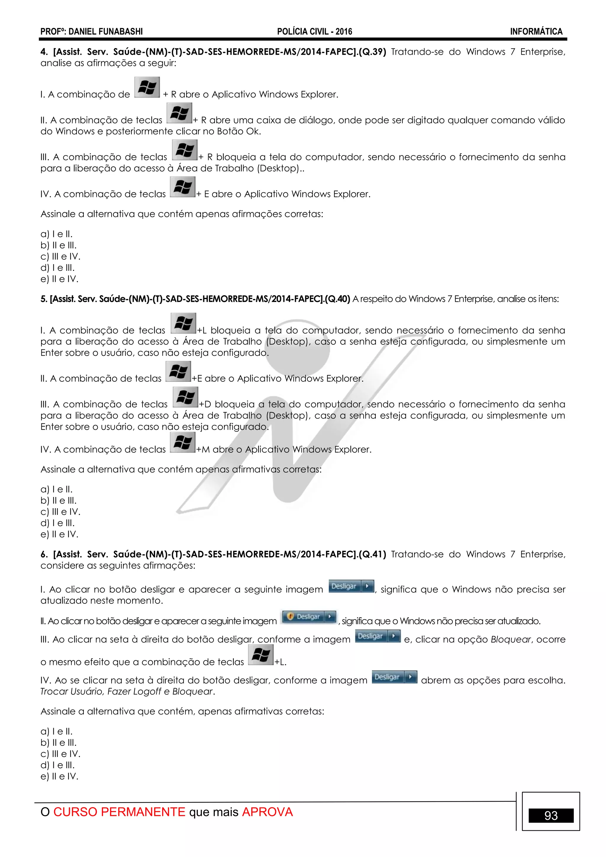 PROFº: DANIEL FUNABASHI POLÍCIA CIVIL - 2016 INFORMÁTICA
O CURSO PERMANENTE que mais APROVA 93
4. [Assist. Serv. Saúde-(NM)-(T)-SAD-SES-HEMORREDE-MS/2014-FAPEC].(Q.39) Tratando-se do Windows 7 Enterprise,
analise as afirmações a seguir:
I. A combinação de + R abre o Aplicativo Windows Explorer.
II. A combinação de teclas + R abre uma caixa de diálogo, onde pode ser digitado qualquer comando válido
do Windows e posteriormente clicar no Botão Ok.
III. A combinação de teclas + R bloqueia a tela do computador, sendo necessário o fornecimento da senha
para a liberação do acesso à Área de Trabalho (Desktop)..
IV. A combinação de teclas + E abre o Aplicativo Windows Explorer.
Assinale a alternativa que contém apenas afirmações corretas:
a) I e II.
b) II e III.
c) III e IV.
d) I e III.
e) II e IV.
5. [Assist. Serv. Saúde-(NM)-(T)-SAD-SES-HEMORREDE-MS/2014-FAPEC].(Q.40) A respeito do Windows 7 Enterprise, analise os itens:
I. A combinação de teclas +L bloqueia a tela do computador, sendo necessário o fornecimento da senha
para a liberação do acesso à Área de Trabalho (Desktop), caso a senha esteja configurada, ou simplesmente um
Enter sobre o usuário, caso não esteja configurado.
II. A combinação de teclas +E abre o Aplicativo Windows Explorer.
III. A combinação de teclas +D bloqueia a tela do computador, sendo necessário o fornecimento da senha
para a liberação do acesso à Área de Trabalho (Desktop), caso a senha esteja configurada, ou simplesmente um
Enter sobre o usuário, caso não esteja configurado.
IV. A combinação de teclas +M abre o Aplicativo Windows Explorer.
Assinale a alternativa que contém apenas afirmativas corretas:
a) I e II.
b) II e III.
c) III e IV.
d) I e III.
e) II e IV.
6. [Assist. Serv. Saúde-(NM)-(T)-SAD-SES-HEMORREDE-MS/2014-FAPEC].(Q.41) Tratando-se do Windows 7 Enterprise,
considere as seguintes afirmações:
I. Ao clicar no botão desligar e aparecer a seguinte imagem , significa que o Windows não precisa ser
atualizado neste momento.
II.Aoclicarnobotãodesligar eaparecer aseguinteimagem ,significaqueoWindowsnãoprecisaser atualizado.
III. Ao clicar na seta à direita do botão desligar, conforme a imagem e, clicar na opção Bloquear, ocorre
o mesmo efeito que a combinação de teclas +L.
IV. Ao se clicar na seta à direita do botão desligar, conforme a imagem abrem as opções para escolha.
Trocar Usuário, Fazer Logoff e Bloquear.
Assinale a alternativa que contém, apenas afirmativas corretas:
a) I e II.
b) II e III.
c) III e IV.
d) I e III.
e) II e IV.
 