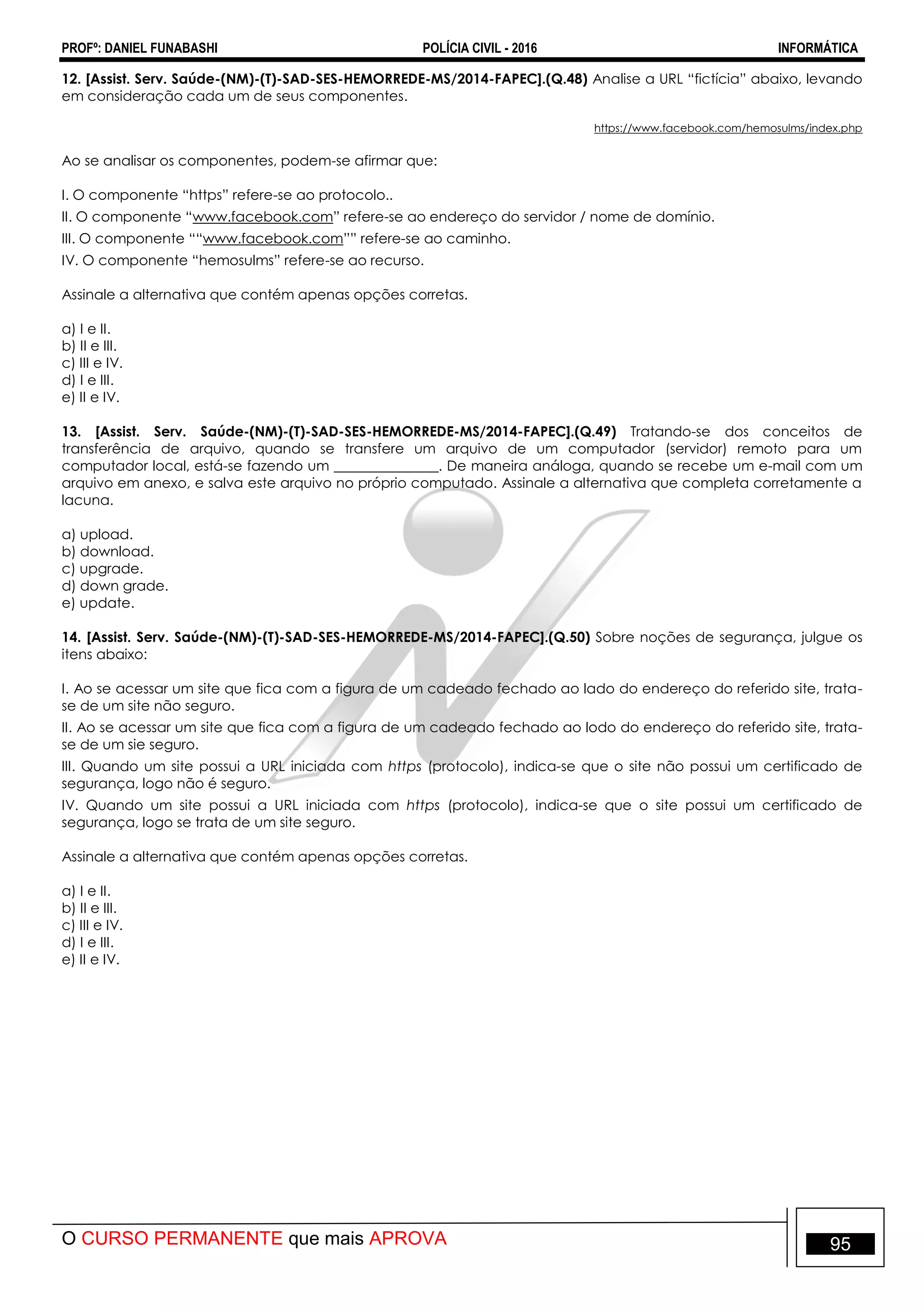 PROFº: DANIEL FUNABASHI POLÍCIA CIVIL - 2016 INFORMÁTICA
O CURSO PERMANENTE que mais APROVA 95
12. [Assist. Serv. Saúde-(NM)-(T)-SAD-SES-HEMORREDE-MS/2014-FAPEC].(Q.48) Analise a URL “fictícia” abaixo, levando
em consideração cada um de seus componentes.
https://www.facebook.com/hemosulms/index.php
Ao se analisar os componentes, podem-se afirmar que:
I. O componente “https” refere-se ao protocolo..
II. O componente “www.facebook.com” refere-se ao endereço do servidor / nome de domínio.
III. O componente ““www.facebook.com”” refere-se ao caminho.
IV. O componente “hemosulms” refere-se ao recurso.
Assinale a alternativa que contém apenas opções corretas.
a) I e II.
b) II e III.
c) III e IV.
d) I e III.
e) II e IV.
13. [Assist. Serv. Saúde-(NM)-(T)-SAD-SES-HEMORREDE-MS/2014-FAPEC].(Q.49) Tratando-se dos conceitos de
transferência de arquivo, quando se transfere um arquivo de um computador (servidor) remoto para um
computador local, está-se fazendo um _______________. De maneira análoga, quando se recebe um e-mail com um
arquivo em anexo, e salva este arquivo no próprio computado. Assinale a alternativa que completa corretamente a
lacuna.
a) upload.
b) download.
c) upgrade.
d) down grade.
e) update.
14. [Assist. Serv. Saúde-(NM)-(T)-SAD-SES-HEMORREDE-MS/2014-FAPEC].(Q.50) Sobre noções de segurança, julgue os
itens abaixo:
I. Ao se acessar um site que fica com a figura de um cadeado fechado ao lado do endereço do referido site, trata-
se de um site não seguro.
II. Ao se acessar um site que fica com a figura de um cadeado fechado ao lodo do endereço do referido site, trata-
se de um sie seguro.
III. Quando um site possui a URL iniciada com https (protocolo), indica-se que o site não possui um certificado de
segurança, logo não é seguro.
IV. Quando um site possui a URL iniciada com https (protocolo), indica-se que o site possui um certificado de
segurança, logo se trata de um site seguro.
Assinale a alternativa que contém apenas opções corretas.
a) I e II.
b) II e III.
c) III e IV.
d) I e III.
e) II e IV.
 