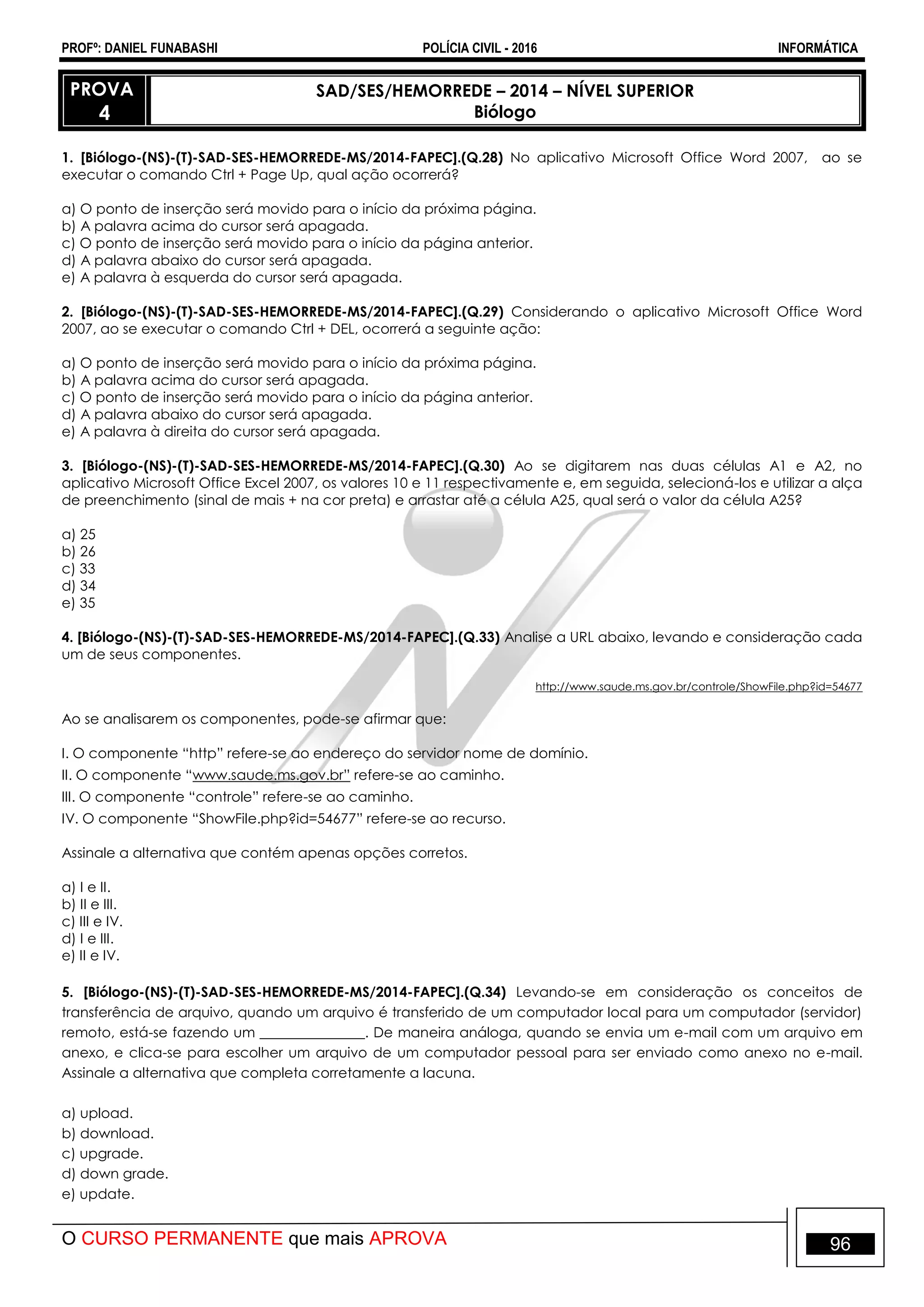 PROFº: DANIEL FUNABASHI POLÍCIA CIVIL - 2016 INFORMÁTICA
O CURSO PERMANENTE que mais APROVA 96
PROVA
4
SAD/SES/HEMORREDE – 2014 – NÍVEL SUPERIOR
Biólogo
1. [Biólogo-(NS)-(T)-SAD-SES-HEMORREDE-MS/2014-FAPEC].(Q.28) No aplicativo Microsoft Office Word 2007, ao se
executar o comando Ctrl + Page Up, qual ação ocorrerá?
a) O ponto de inserção será movido para o início da próxima página.
b) A palavra acima do cursor será apagada.
c) O ponto de inserção será movido para o início da página anterior.
d) A palavra abaixo do cursor será apagada.
e) A palavra à esquerda do cursor será apagada.
2. [Biólogo-(NS)-(T)-SAD-SES-HEMORREDE-MS/2014-FAPEC].(Q.29) Considerando o aplicativo Microsoft Office Word
2007, ao se executar o comando Ctrl + DEL, ocorrerá a seguinte ação:
a) O ponto de inserção será movido para o início da próxima página.
b) A palavra acima do cursor será apagada.
c) O ponto de inserção será movido para o início da página anterior.
d) A palavra abaixo do cursor será apagada.
e) A palavra à direita do cursor será apagada.
3. [Biólogo-(NS)-(T)-SAD-SES-HEMORREDE-MS/2014-FAPEC].(Q.30) Ao se digitarem nas duas células A1 e A2, no
aplicativo Microsoft Office Excel 2007, os valores 10 e 11 respectivamente e, em seguida, selecioná-los e utilizar a alça
de preenchimento (sinal de mais + na cor preta) e arrastar até a célula A25, qual será o valor da célula A25?
a) 25
b) 26
c) 33
d) 34
e) 35
4. [Biólogo-(NS)-(T)-SAD-SES-HEMORREDE-MS/2014-FAPEC].(Q.33) Analise a URL abaixo, levando e consideração cada
um de seus componentes.
http://www.saude.ms.gov.br/controle/ShowFile.php?id=54677
Ao se analisarem os componentes, pode-se afirmar que:
I. O componente “http” refere-se ao endereço do servidor nome de domínio.
II. O componente “www.saude.ms.gov.br” refere-se ao caminho.
III. O componente “controle” refere-se ao caminho.
IV. O componente “ShowFile.php?id=54677” refere-se ao recurso.
Assinale a alternativa que contém apenas opções corretos.
a) I e II.
b) II e III.
c) III e IV.
d) I e III.
e) II e IV.
5. [Biólogo-(NS)-(T)-SAD-SES-HEMORREDE-MS/2014-FAPEC].(Q.34) Levando-se em consideração os conceitos de
transferência de arquivo, quando um arquivo é transferido de um computador local para um computador (servidor)
remoto, está-se fazendo um _______________. De maneira análoga, quando se envia um e-mail com um arquivo em
anexo, e clica-se para escolher um arquivo de um computador pessoal para ser enviado como anexo no e-mail.
Assinale a alternativa que completa corretamente a lacuna.
a) upload.
b) download.
c) upgrade.
d) down grade.
e) update.
 