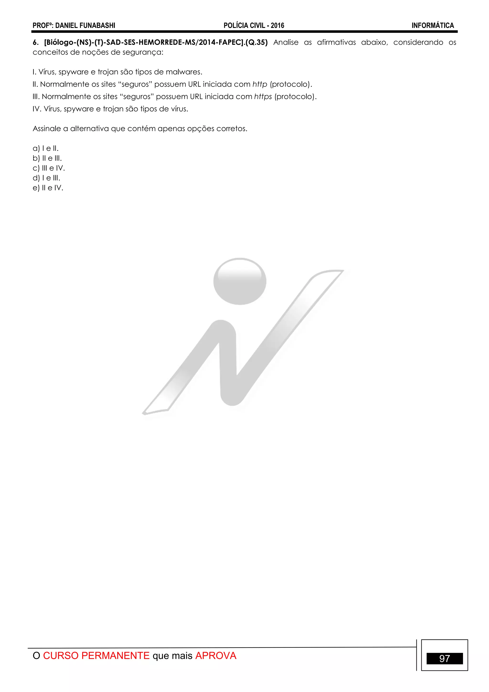 PROFº: DANIEL FUNABASHI POLÍCIA CIVIL - 2016 INFORMÁTICA
O CURSO PERMANENTE que mais APROVA 97
6. [Biólogo-(NS)-(T)-SAD-SES-HEMORREDE-MS/2014-FAPEC].(Q.35) Analise as afirmativas abaixo, considerando os
conceitos de noções de segurança:
I. Vírus, spyware e trojan são tipos de malwares.
II. Normalmente os sites “seguros” possuem URL iniciada com http (protocolo).
III. Normalmente os sites “seguros” possuem URL iniciada com https (protocolo).
IV. Vírus, spyware e trojan são tipos de vírus.
Assinale a alternativa que contém apenas opções corretos.
a) I e II.
b) II e III.
c) III e IV.
d) I e III.
e) II e IV.
 