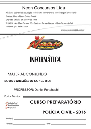 Neon Concursos Ltda
Atividade Econômica: educação continuada, permanente e aprendizagem proﬁssional
Diretora: Maura Moura Dortas Savioli
Empresa fundada em janeiro de 1998
ANO XIX – Av. Mato Grosso, 88 – Centro – Campo Grande – Mato Grosso do Sul
Fone/fax: (67) 3324 - 5388
www.neonconcursos.com.br
Aluno(a): ______________________________________________________________________
Período: _______________________________ Fone: __________________________________
Equipe Técnica:
Johni Santhiago
INFORMÁTICA
Roger Brito
PROFESSOR: Daniel Funabashi
TEORIA E QUESTÕES DE CONCURSOS
MATERIAL CONTENDO
CURSO PREPARATÓRIO
POLÍCIA CIVIL - 2016
Arlindo Pionti
 