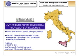 ORDINI DEGLI INGEGNERI DELLE PROVINCE
          Università degli Studi di Palermo                                DI
                     Facoltà di Ingegneria                   AGRIGENTO, PALERMO E TRAPANI




  AVVIAMENTO ALL’ESERCIZIO DELLA
    PROFESSIONE DI INGEGNERE
• Stralcio normativo sulla gestione delle opere pubbliche
• Funzioni e compiti e responsabilità del RUP, del
  Progettista, del Direttore dei Lavori, del Direttore
  Operativo, dei Collaudatori

PALERMO
25 GIUGNO 2009
Aula Magna della Facoltà di Ingegneria
Università di Palermo, Viale delle Scienze

                                                                             Ing. Accursio Pippo Oliveri
 