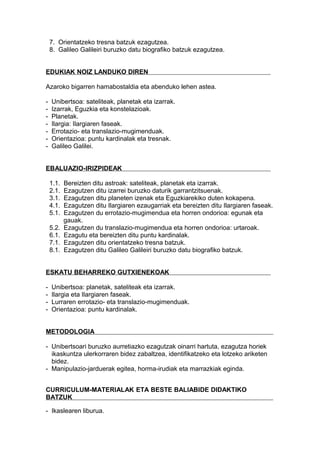 7. Orientatzeko tresna batzuk ezagutzea.
8. Galileo Galileiri buruzko datu biografiko batzuk ezagutzea.
EDUKIAK NOIZ LANDUKO DIREN
Azaroko bigarren hamabostaldia eta abenduko lehen astea.
- Unibertsoa: sateliteak, planetak eta izarrak.
- Izarrak, Eguzkia eta konstelazioak.
- Planetak.
- Ilargia: Ilargiaren faseak.
- Errotazio- eta translazio-mugimenduak.
- Orientazioa: puntu kardinalak eta tresnak.
- Galileo Galilei.
EBALUAZIO-IRIZPIDEAK
1.1. Bereizten ditu astroak: sateliteak, planetak eta izarrak.
2.1. Ezagutzen ditu izarrei buruzko daturik garrantzitsuenak.
3.1. Ezagutzen ditu planeten izenak eta Eguzkiarekiko duten kokapena.
4.1. Ezagutzen ditu Ilargiaren ezaugarriak eta bereizten ditu Ilargiaren faseak.
5.1. Ezagutzen du errotazio-mugimendua eta horren ondorioa: egunak eta
gauak.
5.2. Ezagutzen du translazio-mugimendua eta horren ondorioa: urtaroak.
6.1. Ezagutu eta bereizten ditu puntu kardinalak.
7.1. Ezagutzen ditu orientatzeko tresna batzuk.
8.1. Ezagutzen ditu Galileo Galileiri buruzko datu biografiko batzuk.
ESKATU BEHARREKO GUTXIENEKOAK
- Unibertsoa: planetak, sateliteak eta izarrak.
- Ilargia eta Ilargiaren faseak.
- Lurraren errotazio- eta translazio-mugimenduak.
- Orientazioa: puntu kardinalak.
METODOLOGIA
- Unibertsoari buruzko aurretiazko ezagutzak oinarri hartuta, ezagutza horiek
ikaskuntza ulerkorraren bidez zabaltzea, identifikatzeko eta lotzeko ariketen
bidez.
- Manipulazio-jarduerak egitea, horma-irudiak eta marrazkiak eginda.
CURRICULUM-MATERIALAK ETA BESTE BALIABIDE DIDAKTIKO
BATZUK
- Ikaslearen liburua.
 