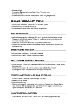 - Liburu digitala.
- Inguruaren Ezaguera ikasgaiko ariketen 1. koadernoa.
- Horma-irudiak.
- Baliabide didaktikoak web orri honetan: www.anayadigital.com.
EBALUAZIO-PROZEDURAK ETA -TRESNAK
- Unitatearen amaieran autoebaluazio-ariketak egitea.
- Unitateari dagokion ebaluazio-fitxa.
- Etengabeko ebaluazioaren jarraipena erregistroan.
KALIFIKAZIO-SISTEMA
- Autoebaluazio-orrian, irakasleak 1,5 puntu emango dizkie lehenengo eta
hirugarren ariketei eta puntu 1 bigarren eta laugarren ariketei, behar den
moduan erantzun bada.
- Irakasleak balorazioa ebaluazio-erregistroan idatziko du.
- Autoebaluazio-fitxan ariketa bakoitza irakasleak adierazten duen moduan
kalifikatuko da.
ERREKUPERAZIO-PROGRAMA
- Proposamen didaktikoko indartzeko ariketak.
- Unitatearekin batera dauden indartzeko fitxak.
ANIZTASUNAREN ARRETARAKO NEURRIAK
- Indartzeko eta zabaltzeko ariketak proposamen didaktikoaren orrialde bikoitz
bakoitzerako.
- Unitatearekin batera dauden indartzeko eta zabaltzeko ariketak.
- Kontzeptuen mapa eta unitatearen laburpena irakurtzea.
ARIKETA OSAGARRIAK ETA ESKOLAZ KANPOKOAK
- Gomendatutako irteerak: planetario bat bisitatzea.
- Horma-irudiak egitea.
- Ikerketa-proiektuak.
- Nazioarteko egunak ezagutzea: Astronomiaren Nazioarteko Eguna. Ez du
data finkorik. Urtero ospatzen da, ilgoratik hurbilen dagoen larunbatean,
apirilaren 15a eta maiatzaren 15a bitartean.
IRAKURZALETASUNA SUSTATZEA
- “Ezagutzeko, irakurri: Galileo Galilei” atala irakurtzea proposatzen da.
 