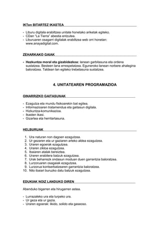 IKTen BITARTEZ IKASTEA
- Liburu digitala erabiltzea unitate honetako ariketak egiteko.
- CDan “La Tierra” abestia entzutea.
- Liburuaren osagarri digitalak erabiltzea web orri honetan:
www.anayadigital.com.
ZEHARKAKO GAIAK
- Hezkuntza moral eta gizabidezkoa: lanean garbitasuna eta ordena
sustatzea. Besteen lana errespetatzea. Eguneroko lanean norbere ahalegina
baloratzea. Taldean lan egiteko trebetasuna sustatzea.
4. UNITATEAREN PROGRAMAZIOA
OINARRIZKO GAITASUNAK
- Ezagutza eta mundu fisikoarekin bat egitea.
- Informazioaren tratamendua eta gaitasun digitala.
- Hizkuntza-komunikazioa.
- Ikasten ikasi.
- Gizartea eta herritartasuna.
HELBURUAK
1. Ura naturan non dagoen ezagutzea.
2. Ur gezaren eta ur gaziaren arteko aldea ezagutzea.
3. Uraren egoerak ezagutzea.
4. Uraren zikloa ezagutzea.
5. Ibaiaren atalak bereiztea.
6. Uraren erabilera batzuk ezagutzea.
7. Urak beharrezk ondasun moduan duen garrantzia baloratzea.
8. Lurzoruaren osagaiak ezagutzea.
9. Lurzorua kontserbatzearen garrantzia baloratzea.
10. Nilo ibaiari buruzko datu batzuk ezagutzea.
EDUKIAK NOIZ LANDUKO DIREN
Abenduko bigarren eta hirugarren astea.
- Lurrazaleko ura eta lurpeko ura.
- Ur geza eta ur gazia.
- Uraren egoerak: likido, solido eta gaseoso.
 