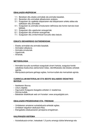 EBALUAZIO-IRIZPIDEAK
1.1. Bereitzen ditu etxeko animaliak eta animalia basatiak.
2.1. Bereizten ditu animaliak elikaduraren arabera.
3.1. Ezagutzen du ugalketa obiparoaren eta bibiparoaren arteko aldea eta
sailkatzen ditu animaliak.
4.1. Ezagutzen du animalia ornodunaren definizioa eta horren barruko bost
taldeak.
5.1. Ezagutzen ditu ugaztunen ezaugarriak.
6.1. Ezagutzen ditu arrainen ezaugarriak.
7.1. Ezagutzen ditu ornitorrinkoari buruzko datu batzuk.
ESKATU BEHARREKO GUTXIENEKOAK
- Etxeko animaliak eta animalia basatiak.
- Animalien elikadura.
- Animalia ornodunak.
- Ugaztunak.
- Arrainak.
METODOLOGIA
- Animaliei buruzko aurretiazo ezagutzak oinarri hartuta, ezagutza horiek
zabaltzea ikaskuntza ulerkorraren bidez, identifikatzeko eta lotzeko ariketak
eginda.
- Manipulazio-jarduera gehiago egitea, horma-irudiak eta marrazkiak eginda.
CURRICULUM-MATERIALAK ETA BESTE BALIABIDE DIDAKTIKO
BATZUK
- Ikaslearen liburua.
- Liburu digitala.
- Inguruaren Ezaguera ikasgaiko ariketen 2. koadernoa.
- Horma-irudiak.
- Baliabide didaktikoak web orri honetan: www.anayadigital.com.
EBALUAZIO-PROZEDURAK ETA -TRESNAK
- Unitatearen amaieran autoebaluazio-ariketak egitea.
- Unitateari dagokion ebaluazio-fitxa.
- Etengabeko ebaluazioaren jarraipena erregistroan.
KALIFIKAZIO-SISTEMA
- Autoebaluazio-orrian, irakasleak 1,5 puntu emango dizkie lehenengo eta
 