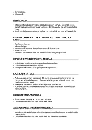 - Ornogabeak.
- Intsektuak.
METODOLOGIA
- Intsektuei buruzko aurretiazko ezagutzak oinarri hartuta, ezagutza horiek
zabaltzea ikaskuntza ulerkorraren bidez, identifikatzeko eta lotzeko ariketen
bidez.
- Manipulazio-jarduera gehiago egitea, horma-irudiak eta marrazkiak eginda.
CURRICULUM-MATERIALAK ETA BESTE BALIABIDE DIDAKTIKO
BATZUK
- Ikaslearen liburua.
- Liburu digitala.
- Inguruaren Ezaguera ikasgaiko ariketen 2. koadernoa.
- Horma-irudiak.
- Baliabide didaktikoak web orri honetan: www.anayadigital.com.
EBALUAZIO-PROZEDURAK ETA -TRESNAK
- Unitatearen amaieran autoebaluazio-ariketak egitea.
- Unitateari dagokion ebaluazio-fitxa.
- Etengabeko ebaluazioaren jarraipena erregistroan.
KALIFIKAZIO-SISTEMA
- Autoebaluazio-orrian, irakasleak 1,5 puntu emango dizkie lehenengo eta
hirugarren ariketei eta puntu 1 bigarren eta laugarren ariketei, behar den
moduan erantzun bada.
- Irakasleak balorazioa ebaluazio-erregistroan idatziko du.
- Autoebaluazio-fitxan ariketa bakoitza irakasleak adierazten duen moduan
kalifikatuko da.
ERREKUPERAZIO-PROGRAMA
- Proposamen didaktikoko indartzeko ariketak.
- Unitatearekin batera dauden indartzeko fitxak.
ANIZTASUNAREN ARRETARAKO NEURRIAK
- Indartzeko eta zabaltzeko ariketak proposamen didaktikoaren orrialde bikoitz
bakoitzerako.
- Unitatearekin batera dauden indartzeko eta zabaltzeko ariketak.
 