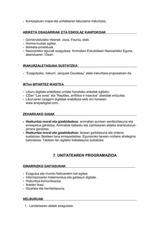 - Kontzeptuen mapa eta unitatearen laburpena irakurtzea.
ARIKETA OSAGARRIAK ETA ESKOLAZ KANPOKOAK
- Gomendatutako irteerak: zooa, Faunia, etab.
- Horma-irudiak egitea.
- Ikerketa-proiektuak.
- Nazioarteko egunak ezagutzea: Animalien Eskubideen Nazioarteko Eguna,
abenduaren 10ean.
IRAKURZALETASUNA SUSTATZEA
- “Ezagutzeko, irakurri: Jacques Cousteau” atala irakurtzea proposatzen da.
IKTen BITARTEZ IKASTEA
- Liburu digitala erabiltzea unitate honetako ariketak egiteko.
- CDan “Las aves” eta “Reptiles, anfibios e insectos” abestiak entzutea.
- Liburuaren osagarri digitalak erabiltzea web orri honetan:
www.anayadigital.com.
ZEHARKAKO GAIAK
- Hezkuntza moral eta gizabidezkoa: animalien aurrean sentikortasuna eta
errespetua garatzea. Animaliak babestu eta zaintzearen aldeko erantzukizun-
jarrera garatzea.
- Hezkuntza moral eta gizabidezkoa: lanean garbitasuna eta ordena
sustatzea. Besteen lana errespetatzea. Eguneroko lanean norbere ahalegina
baloratzea. Taldean lan egiteko trebetasuna sustatzea.
7. UNITATEAREN PROGRAMAZIOA
OINARRIZKO GAITASUNAK
- Ezagutza eta mundu fisikoarekin bat egitea.
- Informazioaren tratamendua eta gaitasun digitala.
- Hizkuntza-komunikazioa.
- Ikasten ikasi.
- Gizartea eta herritartasuna.
HELBURUAK
1. Landarearen atalak ezagutzea.
 