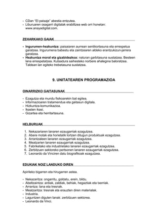 - CDan “El paisaje” abestia entzutea.
- Liburuaren osagarri digitalak erabiltzea web orri honetan:
www.anayadigital.com.
ZEHARKAKO GAIAK
- Ingurumen-hezkuntza: paisaiaren aurrean sentikortasuna eta errespetua
garatzea. Ingurumena babestu eta zaintzearen aldeko erantzukizun-jarrera
garatzea.
- Hezkuntza moral eta gizabidezkoa: naturan garbitasuna sustatzea. Besteen
lana errespetatzea. Kutsadura saihesteko norbere ahalegina baloratzea.
Taldean lan egiteko trebetasuna sustatzea.
9. UNITATEAREN PROGRAMAZIOA
OINARRIZKO GAITASUNAK
- Ezagutza eta mundu fisikoarekin bat egitea.
- Informazioaren tratamendua eta gaitasun digitala.
- Hizkuntza-komunikazioa.
- Ikasten ikasi.
- Gizartea eta herritartasuna.
HELBURUAK
1. Nekazariaren lanaren ezaugarriak ezagutzea.
2. Abere motak eta horietatik lortzen ditugun produktuak ezagutzea.
3. Arrantzaleen lanaren ezaugarriak ezagutzea.
4. Meatzarien lanaren ezaugarriak ezagutzea.
5. Fabriketako eta industrietako lanaren ezaugarriak ezagutzea.
6. Zerbitzuen sektoreko pertsonen lanaren ezaugarriak ezagutzea.
7. Leonardo da Vinciren datu biografikoak ezagutzea.
EDUKIAK NOIZ LANDUKO DIREN
Apirileko bigarren eta hirugarren astea.
- Nekazaritza: ongarritu, goldatu, erein, bildu.
- Abeltzaintza: ardiak, zaldiak, behiak, hegaztiak eta txerriak.
- Arrantza: lana eta tresnak.
- Meatzaritza: tresnak eta erauzten diren materialak.
- Industria.
- Laguntzen diguten lanak: zerbitzuen sektorea.
- Leonardo da Vinci.
 