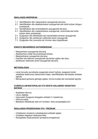 EBALUAZIO-IRIZPIDEAK
1.1. Identifikatzen ditu nekazariaren ezaugarriak eta lana.
2.1. Identifikatzen ditu abeltzaintzaren ezaugarriak eta hortik lortzen ditugun
produktuak.
3.1. Identifikatzen ditu arrantzalearen ezaugarriak eta lana.
4.1. Identifikatzen ditu meatzaritzaren ezaugarriak, erremintak eta hortik
lortzen diren produktuak.
5.1. Ezagutzen ditu fabriketako eta industrietako lanaren ezaugarriak.
6.1. Ezagutzen ditu zerbitzuen sektoreko lanen ezaugarriak.
7.1. Ezagutzen ditu Leonardo da Vinciren datu biografikoak.
ESKATU BEHARREKO GUTXIENEKOAK
- Nekazariaren ezaugarriak eta lana.
- Abeltzaintza motak eta produktuak lortzea.
- Meatzaritzaren ezaugarriak eta lana.
- Fabriken eta tailerren ezaugarriak eta bertan egiten den lana.
- Zerbitzuen sektoreko lanen ezaugarriak eta lana.
METODOLOGIA
- Lanei buruzko aurretiazko ezagutzak oinarri hartuta, ezagutza horiek
zabaltzea ikaskuntza ulerkorraren bidez, identifikatzeko eta lotzeko ariketak
eginda.
- Manipulazio-jarduera gehiago egitea, horma-irudiak eta marrazkiak eginda.
CURRICULUM-MATERIALAK ETA BESTE BALIABIDE DIDAKTIKO
BATZUK
- Ikaslearen liburua.
- Liburu digitala.
- Inguruaren Ezaguera ikasgaiko ariketen 3. koadernoa.
- Horma-irudiak.
- Baliabide didaktikoak web orri honetan: www.anayadigital.com.
EBALUAZIO-PROZEDURAK ETA -TRESNAK
- Unitatearen amaieran autoebaluazio-ariketak egitea.
- Unitateari dagokion ebaluazio-fitxa.
- Etengabeko ebaluazioaren jarraipena erregistroan.
 