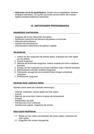 - Hezkuntza moral eta gizabidezkoa: besteen lana errespetatzea. Norbere
ahalegina baloratzea. Lan guztien garrantzia eta lana behar den moduan
egiteko prestakuntzabeharra baloratzea.
10. UNITATEAREN PROGRAMAZIOA
OINARRIZKO GAITASUNAK
- Ezagutza eta mundu fisikoarekin bat egitea.
- Norberaren autonomia eta ekimena eta gaitasun emozionala.
- Hizkuntza-komunikazioa.
- Gizartea eta herritartasuna.
- Informazioaren tratamendua eta gaitasun digitala.
HELBURUAK
1. Indarra zer den ezagutzea eta presioa egitea, bultzatzea eta indar egitea
zer den jakitea.
2. Imanak ezagutzea.
3. Makinak eta erremintak ezagutzea, makina sinpleak eta horien erabilerak
bereiztea.
4. Energia zer den ezagutzea eta energia erabiltzen duten makinak bereiztea.
5. Elektrizitatearen eta pilen erabilera ezagutzea.
6. Petrolioaren ezaugarriak eta horretatik lortzen ditugun produktuak
ezagutzea.
7. Asmakizunak ezagutzea.
EDUKIAK NOIZ LANDUKO DIREN
Apirileko azken astea eta maiatzeko lehenengoa.
- Indarrak: bultzatzea, presioa egitae eta indar egitea.
- Imanak.
- Makinak eta erremintak: makina sinpleak eta konposatuak.
- Energia.
- Elektrizitatea eta pilak.
- Petrolioa eta horren eratorriak.
- Asmakizunak: papera, hegazkina eta zinema.
EBALUAZIO-IRIZPIDEAK
1.1. Badaki zer den indarra eta bereizten ditu presio egitea, bultzatzea eta
indar egitea.
2.1. Ezagutzen ditu imanen ezaugarriak.
 