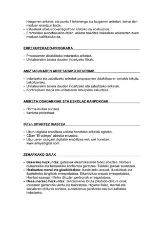 hirugarren ariketei, eta puntu 1 lehenengo eta laugarren ariketari, behar den
moduan erantzun bada.
- Irakasleak ebaluazio-erregistroan idatziko du ebaluazioa.
- Erantsitako autoebaluazio-fitxan, ariketa bakoitza irakasleak adierazten duen
moduan kalifikatuko da.
ERREKUPERAZIO-PROGRAMA
- Proposamen didaktikoko indartzeko ariketak.
- Unitatearekin batera dauden indartzeko fitxak.
ANIZTASUNAREN ARRETARAKO NEURRIAK
- Indartzeko eta zabaltzeko ariketak proposamen didaktikoaren orrialde bikoitz
bakoitzerako.
- Unitatearekin batera dauden indartzeko eta zabaltzeko ariketak.
- Kontzeptuen mapa eta unitatearen laburpena irakurtzea.
ARIKETA OSAGARRIAK ETA ESKOLAZ KANPOKOAK
- Horma-irudiak sortzea.
- Ikerketa-proiektuak.
IKTen BITARTEZ IKASTEA
- Liburu digitala erabiltzea unitate honetako ariketak egiteko.
- CDan “El colegio” abestia entzutea.
- Liburuaren osagarri digitalak erabiltzea web orri honetan:
www.anayadigital.com.
ZEHARKAKO GAIAK
- Bakerako hezkuntza: gatazkak elkarrizketaren bidez ebaztea. Norbere
buruarekiko eta besteekiko konfiantza garatzea. Taldeko jokoak sustatzea.
- Hezkuntza moral eta gizabidezkoa: ikastetxeko arauak, ikaskideak eta
ikastetxeko langileak errespetatzea. Elkarbizitza-arauak errespetatzea.
Hainbat ezaugarri fisiko dituzten pertsonak errespetatzea.
- Osasunerako hezkuntza: zentzumenei lotuta jokabide-ohitura onak
izatearen garrantzia ulertu eta baloratzea. Higiene fisiko, mental eta
sozialaren ohiturak sortzea, autoestimua garatzeko eta bizi-kalitatea
hobetzeko.
 