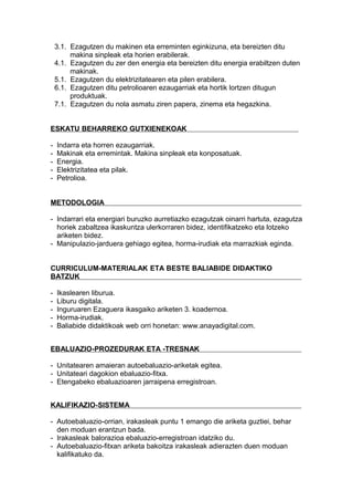 3.1. Ezagutzen du makinen eta erreminten eginkizuna, eta bereizten ditu
makina sinpleak eta horien erabilerak.
4.1. Ezagutzen du zer den energia eta bereizten ditu energia erabiltzen duten
makinak.
5.1. Ezagutzen du elektrizitatearen eta pilen erabilera.
6.1. Ezagutzen ditu petrolioaren ezaugarriak eta hortik lortzen ditugun
produktuak.
7.1. Ezagutzen du nola asmatu ziren papera, zinema eta hegazkina.
ESKATU BEHARREKO GUTXIENEKOAK
- Indarra eta horren ezaugarriak.
- Makinak eta erremintak. Makina sinpleak eta konposatuak.
- Energia.
- Elektrizitatea eta pilak.
- Petrolioa.
METODOLOGIA
- Indarrari eta energiari buruzko aurretiazko ezagutzak oinarri hartuta, ezagutza
horiek zabaltzea ikaskuntza ulerkorraren bidez, identifikatzeko eta lotzeko
ariketen bidez.
- Manipulazio-jarduera gehiago egitea, horma-irudiak eta marrazkiak eginda.
CURRICULUM-MATERIALAK ETA BESTE BALIABIDE DIDAKTIKO
BATZUK
- Ikaslearen liburua.
- Liburu digitala.
- Inguruaren Ezaguera ikasgaiko ariketen 3. koadernoa.
- Horma-irudiak.
- Baliabide didaktikoak web orri honetan: www.anayadigital.com.
EBALUAZIO-PROZEDURAK ETA -TRESNAK
- Unitatearen amaieran autoebaluazio-ariketak egitea.
- Unitateari dagokion ebaluazio-fitxa.
- Etengabeko ebaluazioaren jarraipena erregistroan.
KALIFIKAZIO-SISTEMA
- Autoebaluazio-orrian, irakasleak puntu 1 emango die ariketa guztiei, behar
den moduan erantzun bada.
- Irakasleak balorazioa ebaluazio-erregistroan idatziko du.
- Autoebaluazio-fitxan ariketa bakoitza irakasleak adierazten duen moduan
kalifikatuko da.
 