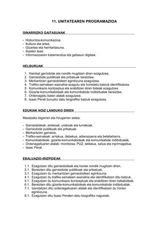 11. UNITATEAREN PROGRAMAZIOA
OINARRIZKO GAITASUNAK
- Hizkuntza-komunikazioa.
- Kultura eta artea.
- Gizartea eta herritartasuna.
- Ikasten ikasi.
- Informazioaren tratamendua eta gaitasun digitala.
HELBURUAK
1. Hainbat garriobide eta nondik mugitzen diren ezagutzea.
2. Garraiobide publikoak eta pribatuak bereiztea.
3. Merkantzien garraiobideen eginkizuna ezagutzea.
4. Trafiko-seinaleen esanahia ezagutu eta horietako batzuk identifikatzea.
5. Komunikazio kontzeptua eta erabiltzen diren bideak ezagutzea.
6. Gizarte-komunikabideak eta komunikabide indibidualak bereiztea.
7. Ordenagailu baten atalak ezagutzea.
8. Isaac Perali buruzko datu biografiko batzuk ezagutzea.
EDUKIAK NOIZ LANDUKO DIREN
Maiatzeko bigarren eta hirugarren astea.
- Garraiobideak: airekoak, urekoak eta lurrekoak.
- Garraiobide publikoak eta pribatuak.
- Merkantzien garraioa.
- Trafiko-seinaleak: arriskua, debekua, adierazpena eta betebeharra.
- Komunikabideak: gizarte-komunikabideak eta komunikabide indibidualak.
- Ordenagailuaren atalak: monitorea, PUZ, teklatua, satua eta inprimagailua.
- Isaac Peral.
EBALUAZIO-IRIZPIDEAK
1.1. Ezagutzen ditu garraiobideak eta horiek nondik mugitzen diren.
2.1. Bereizten ditu garraiobide publikoak eta pribatuak.
3.1. Ezagutzen du merkantzien garraiobideen eginkizuna.
4.1. Ezagutzen du trafiko-seinaleen esanahia eta identifikatzen ditu batzuk.
5.1. Ezagutzen du komunikazio kontzeptuak eta erabiltzen diren baliabideak.
6.1. Bereizten ditu gizarte-komunikabideak eta komunikabide indibidualak.
7.1. Izendatzen ditu ordenagailuaren atalak eta identifikatzen du horien
eginkizuna.
8.1. Ezagutzen ditu Isaac Peralen datu biografiko nagusiak.
 