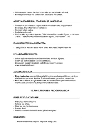 - Unitatearekin batera dauden indartzeko eta zabaltzeko ariketak.
- Kontzeptuen mapa eta unitatearen laburpena irakurtzea.
ARIKETA OSAGARRIAK ETA ESKOLAZ KANPOKOAK
- Gomendatutako irteerak: egunkari bat edo telebistako programa bat
bisitatzea. Paperfabrika bat bisitatzea.
- Horma-irudiak egitea.
- Ikerketa-proiektuak.
- Nazioarteko egunak ezagutzea: Telebistaren Nazioarteko Eguna, azaroaren
21ean. Telekomunikazioen Nazioarteko Eguna, maiatzaren 17an.
IRAKURZALETASUNA SUSTATZEA
- “Ezagutzeko, irakurri: Isaac Peral” atala irakurtzea proposatzen da.
IKTen BITARTEZ IKASTEA
- Liburu digitala erabiltzea unitate honetako ariketak egiteko.
- CDan “La comunicación” abestia entzutea.
- Liburuaren osagarri digitalak erabiltzea web orri honetan:
www.anayadigital.com.
ZEHARKAKO GAIAK
- Bide-hezkuntza: garraiobideak eta hiri-ekipamenduak erabiltzen, zaintzen
eta horietaz gozatzen ikastea. Trafiko-seinaleen garrantzia baloratzea.
- Hezkuntza moral eta gizabidezkoa: komunikabideek pertsonen artean
informazioa zabaltzeko duten garrantzia baloratzea.
12. UNITATEAREN PROGRAMAZIOA
OINARRIZKO GAITASUNAK
- Hizkuntza-komunikazioa.
- Kultura eta artea.
- Gizartea eta herritartasuna.
- Ikasten ikasi.
- Informazioaren tratamendua eta gaitasun digitala.
HELBURUAK
1. Historiaurrearen ezaugarri nagusiak ezagutzea.
 