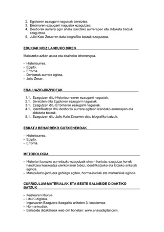 2. Egiptoren ezaugarri nagusiak bereiztea.
3. Erromaren ezaugarri nagusiak ezagutzea.
4. Denborak aurrera egin ahala izandako aurrerapen eta aldaketa batzuk
ezagutzea.
5. Julio Kaio Zesarren datu biografiko batzuk ezagutzea.
EDUKIAK NOIZ LANDUKO DIREN
Maiatzeko azken astea eta ekaineko lehenengoa.
- Historiaurrea.
- Egipto.
- Erroma.
- Denborak aurrera egitea.
- Julio Zesar.
EBALUAZIO-IRIZPIDEAK
1.1. Ezagutzen ditu Historiaurrearen ezaugarri nagusiak.
2.1. Bereizten ditu Egiptoren ezaugarri nagusiak.
3.1. Ezagutzen ditu Erromaren ezaugarri nagusiak.
4.1. Identifikatzen ditu denborak aurrera egitean izandako aurrerapen eta
aldaketa batzuk.
5.1. Ezagutzen ditu Julio Kaio Zesarren datu biografiko batzuk.
ESKATU BEHARREKO GUTXIENEKOAK
- Historiaurrea.
- Egipto.
- Erroma.
METODOLOGIA
- Historiari buruzko aurretiazko ezagutzak oinarri hartuta, ezagutza horiek
handitzea ikaskuntza ulerkorraren bidez, identifikatzeko eta lotzeko ariketak
eginda.
- Manipulazio-jarduera gehiago egitea, horma-irudiak eta marrazkiak eginda.
CURRICULUM-MATERIALAK ETA BESTE BALIABIDE DIDAKTIKO
BATZUK
- Ikaslearen liburua.
- Liburu digitala.
- Inguruaren Ezaguera ikasgaiko ariketen 3. koadernoa.
- Horma-irudiak.
- Baliabide didaktikoak web orri honetan: www.anayadigital.com.
 