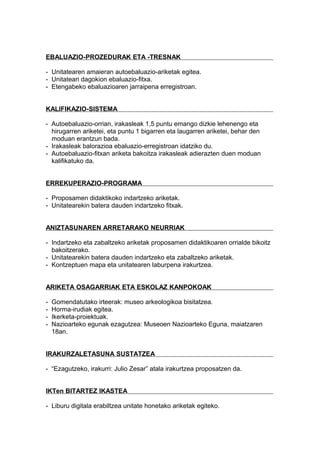 EBALUAZIO-PROZEDURAK ETA -TRESNAK
- Unitatearen amaieran autoebaluazio-ariketak egitea.
- Unitateari dagokion ebaluazio-fitxa.
- Etengabeko ebaluazioaren jarraipena erregistroan.
KALIFIKAZIO-SISTEMA
- Autoebaluazio-orrian, irakasleak 1,5 puntu emango dizkie lehenengo eta
hirugarren ariketei, eta puntu 1 bigarren eta laugarren ariketei, behar den
moduan erantzun bada.
- Irakasleak balorazioa ebaluazio-erregistroan idatziko du.
- Autoebaluazio-fitxan ariketa bakoitza irakasleak adierazten duen moduan
kalifikatuko da.
ERREKUPERAZIO-PROGRAMA
- Proposamen didaktikoko indartzeko ariketak.
- Unitatearekin batera dauden indartzeko fitxak.
ANIZTASUNAREN ARRETARAKO NEURRIAK
- Indartzeko eta zabaltzeko ariketak proposamen didaktikoaren orrialde bikoitz
bakoitzerako.
- Unitatearekin batera dauden indartzeko eta zabaltzeko ariketak.
- Kontzeptuen mapa eta unitatearen laburpena irakurtzea.
ARIKETA OSAGARRIAK ETA ESKOLAZ KANPOKOAK
- Gomendatutako irteerak: museo arkeologikoa bisitatzea.
- Horma-irudiak egitea.
- Ikerketa-proiektuak.
- Nazioarteko egunak ezagutzea: Museoen Nazioarteko Eguna, maiatzaren
18an.
IRAKURZALETASUNA SUSTATZEA
- “Ezagutzeko, irakurri: Julio Zesar” atala irakurtzea proposatzen da.
IKTen BITARTEZ IKASTEA
- Liburu digitala erabiltzea unitate honetako ariketak egiteko.
 