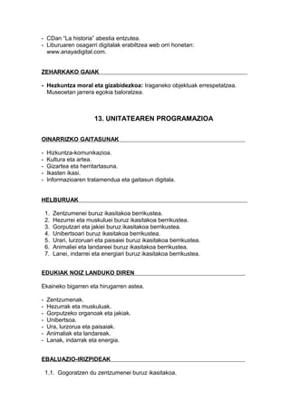 - CDan “La historia” abestia entzutea.
- Liburuaren osagarri digitalak erabiltzea web orri honetan:
www.anayadigital.com.
ZEHARKAKO GAIAK
- Hezkuntza moral eta gizabidezkoa: Iraganeko objektuak errespetatzea.
Museoetan jarrera egokia baloratzea.
13. UNITATEAREN PROGRAMAZIOA
OINARRIZKO GAITASUNAK
- Hizkuntza-komunikazioa.
- Kultura eta artea.
- Gizartea eta herritartasuna.
- Ikasten ikasi.
- Informazioaren tratamendua eta gaitasun digitala.
HELBURUAK
1. Zentzumenei buruz ikasitakoa berrikustea.
2. Hezurrei eta muskuluei buruz ikasitakoa berrikustea.
3. Gorputzari eta jakiei buruz ikasitakoa berrikustea.
4. Unibertsoari buruz ikasitakoa berrikustea.
5. Urari, lurzoruari eta paisaiei buruz ikasitakoa berrikustea.
6. Animaliei eta landareei buruz ikasitakoa berrikustea.
7. Lanei, indarrei eta energiari buruz ikasitakoa berrikustea.
EDUKIAK NOIZ LANDUKO DIREN
Ekaineko bigarren eta hirugarren astea.
- Zentzumenak.
- Hezurrak eta muskuluak.
- Gorputzeko organoak eta jakiak.
- Unibertsoa.
- Ura, lurzorua eta paisaiak.
- Animaliak eta landareak.
- Lanak, indarrak eta energia.
EBALUAZIO-IRIZPIDEAK
1.1. Gogoratzen du zentzumenei buruz ikasitakoa.
 