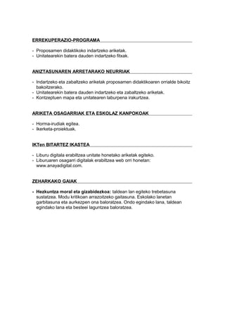ERREKUPERAZIO-PROGRAMA
- Proposamen didaktikoko indartzeko ariketak.
- Unitatearekin batera dauden indartzeko fitxak.
ANIZTASUNAREN ARRETARAKO NEURRIAK
- Indartzeko eta zabaltzeko ariketak proposamen didaktikoaren orrialde bikoitz
bakoitzerako.
- Unitatearekin batera dauden indartzeko eta zabaltzeko ariketak.
- Kontzeptuen mapa eta unitatearen laburpena irakurtzea.
ARIKETA OSAGARRIAK ETA ESKOLAZ KANPOKOAK
- Horma-irudiak egitea.
- Ikerketa-proiektuak.
IKTen BITARTEZ IKASTEA
- Liburu digitala erabiltzea unitate honetako ariketak egiteko.
- Liburuaren osagarri digitalak erabiltzea web orri honetan:
www.anayadigital.com.
ZEHARKAKO GAIAK
- Hezkuntza moral eta gizabidezkoa: taldean lan egiteko trebetasuna
sustatzea. Modu kritikoan arrazoitzeko gaitasuna. Eskolako lanetan
garbitasuna eta aurkezpen ona baloratzea. Ondo egindako lana, taldean
egindako lana eta besteei laguntzea baloratzea.
 