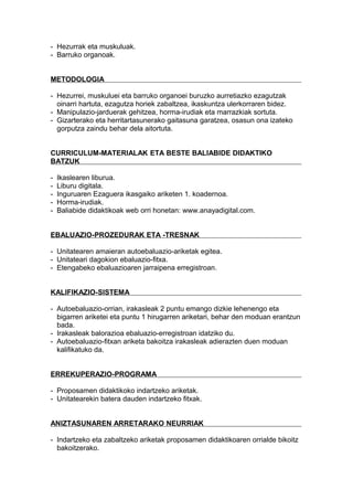 - Hezurrak eta muskuluak.
- Barruko organoak.
METODOLOGIA
- Hezurrei, muskuluei eta barruko organoei buruzko aurretiazko ezagutzak
oinarri hartuta, ezagutza horiek zabaltzea, ikaskuntza ulerkorraren bidez.
- Manipulazio-jarduerak gehitzea, horma-irudiak eta marrazkiak sortuta.
- Gizarterako eta herritartasunerako gaitasuna garatzea, osasun ona izateko
gorputza zaindu behar dela aitortuta.
CURRICULUM-MATERIALAK ETA BESTE BALIABIDE DIDAKTIKO
BATZUK
- Ikaslearen liburua.
- Liburu digitala.
- Inguruaren Ezaguera ikasgaiko ariketen 1. koadernoa.
- Horma-irudiak.
- Baliabide didaktikoak web orri honetan: www.anayadigital.com.
EBALUAZIO-PROZEDURAK ETA -TRESNAK
- Unitatearen amaieran autoebaluazio-ariketak egitea.
- Unitateari dagokion ebaluazio-fitxa.
- Etengabeko ebaluazioaren jarraipena erregistroan.
KALIFIKAZIO-SISTEMA
- Autoebaluazio-orrian, irakasleak 2 puntu emango dizkie lehenengo eta
bigarren ariketei eta puntu 1 hirugarren ariketari, behar den moduan erantzun
bada.
- Irakasleak balorazioa ebaluazio-erregistroan idatziko du.
- Autoebaluazio-fitxan ariketa bakoitza irakasleak adierazten duen moduan
kalifikatuko da.
ERREKUPERAZIO-PROGRAMA
- Proposamen didaktikoko indartzeko ariketak.
- Unitatearekin batera dauden indartzeko fitxak.
ANIZTASUNAREN ARRETARAKO NEURRIAK
- Indartzeko eta zabaltzeko ariketak proposamen didaktikoaren orrialde bikoitz
bakoitzerako.
 