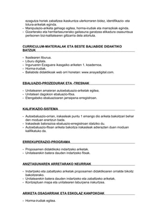 ezagutza horiek zabaltzea ikaskuntza ulerkorraren bidez, identifikazio- eta
lotura-ariketak eginda.
- Manipulazio-ariketa gehiago egitea, horma-irudiak eta marrazkiak eginda.
- Gizarterako eta herritartasunerako gaitasuna garatzea elikadura osasuntsua
pertsonen bizi-kalitatearen giltzarria dela aitortuta.
CURRICULUM-MATERIALAK ETA BESTE BALIABIDE DIDAKTIKO
BATZUK
- Ikaslearen liburua.
- Liburu digitala.
- Inguruaren Ezaguera ikasgaiko ariketen 1. koadernoa.
- Horma-irudiak.
- Baliabide didaktikoak web orri honetan: www.anayadigital.com.
EBALUAZIO-PROZEDURAK ETA -TRESNAK
- Unitatearen amaieran autoebaluazio-ariketak egitea.
- Unitateari dagokion ebaluazio-fitxa.
- Etengabeko ebaluazioaren jarraipena erregistroan.
KALIFIKAZIO-SISTEMA
- Autoebaluazio-orrian, irakasleak puntu 1 emango dio ariketa bakoitzari behar
den moduan erantzun bada.
- Irakasleak balorazioa ebaluazio-erregistroan idatziko du.
- Autoebaluazio-fitxan ariketa bakoitza irakasleak adierazten duen moduan
kalifikatuko da.
ERREKUPERAZIO-PROGRAMA
- Proposamen didaktikoko indartzeko ariketak.
- Unitatearekin batera dauden indartzeko fitxak.
ANIZTASUNAREN ARRETARAKO NEURRIAK
- Indartzeko eta zabaltzeko ariketak proposamen didaktikoaren orrialde bikoitz
bakoitzerako.
- Unitatearekin batera dauden indartzeko eta zabaltzeko ariketak.
- Kontzeptuen mapa eta unitatearen laburpena irakurtzea.
ARIKETA OSAGARRIAK ETA ESKOLAZ KANPOKOAK
- Horma-irudiak egitea.
 