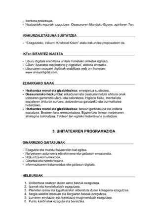 - Ikerketa-proiektuak.
- Nazioarteko egunak ezagutzea: Osasunaren Munduko Eguna, apirilaren 7an.
IRAKURZALETASUNA SUSTATZEA
- “Ezagutzeko, irakurri: Kristobal Kolon” atala irakurtzea proposatzen da.
IKTen BITARTEZ IKASTEA
- Liburu digitala erabiltzea unitate honetako ariketak egiteko.
- CDan “Aparatos respiratorio y digestivo” abestia entzutea.
- Liburuaren osagarri digitalak erabiltzea web orri honetan:
www.anayadigital.com.
ZEHARKAKO GAIAK
- Hezkuntza moral eta gizabidezkoa: errespetua sustatzea.
- Osasunerako hezkuntza: elikadurari eta osasunari lotuta ohitura onak
izatearen garrantzia ulertu eta baloratzea. Higiene fisiko, mental eta
sozialaren ohiturak sortzea, autoestimua garatzeko eta bizi-kalitatea
hobetzeko.
- Hezkuntza moral eta gizabidezkoa: lanean garbitasuna eta ordena
sustatzea. Besteen lana errespetatzea. Eguneroko lanean norberaren
ahalegina baloratzea. Taldean lan egiteko trebetasuna sustatzea.
3. UNITATEAREN PROGRAMAZIOA
OINARRIZKO GAITASUNAK
- Ezagutza eta mundu fisikoarekin bat egitea.
- Norberaren autonomia eta ekimena eta gaitasun emozionala.
- Hizkuntza-komunikazioa.
- Gizartea eta herritartasuna.
- Informazioaren tratamendua eta gaitasun digitala.
HELBURUAK
1. Unibertsoa osatzen duten astro batzuk ezagutzea.
2. Izarrak eta konstelazioak ezagutzea.
3. Planeten izena eta Eguzkiarekin alderatuta duten kokapena ezagutzea.
4. Ilargia satelite moduan eta Ilargiaren faseak ezagutzea.
5. Lurraren errotazio- eta translazio-mugimenduak ezagutzea.
6. Puntu kardinalak ezagutu eta bereiztea.
 