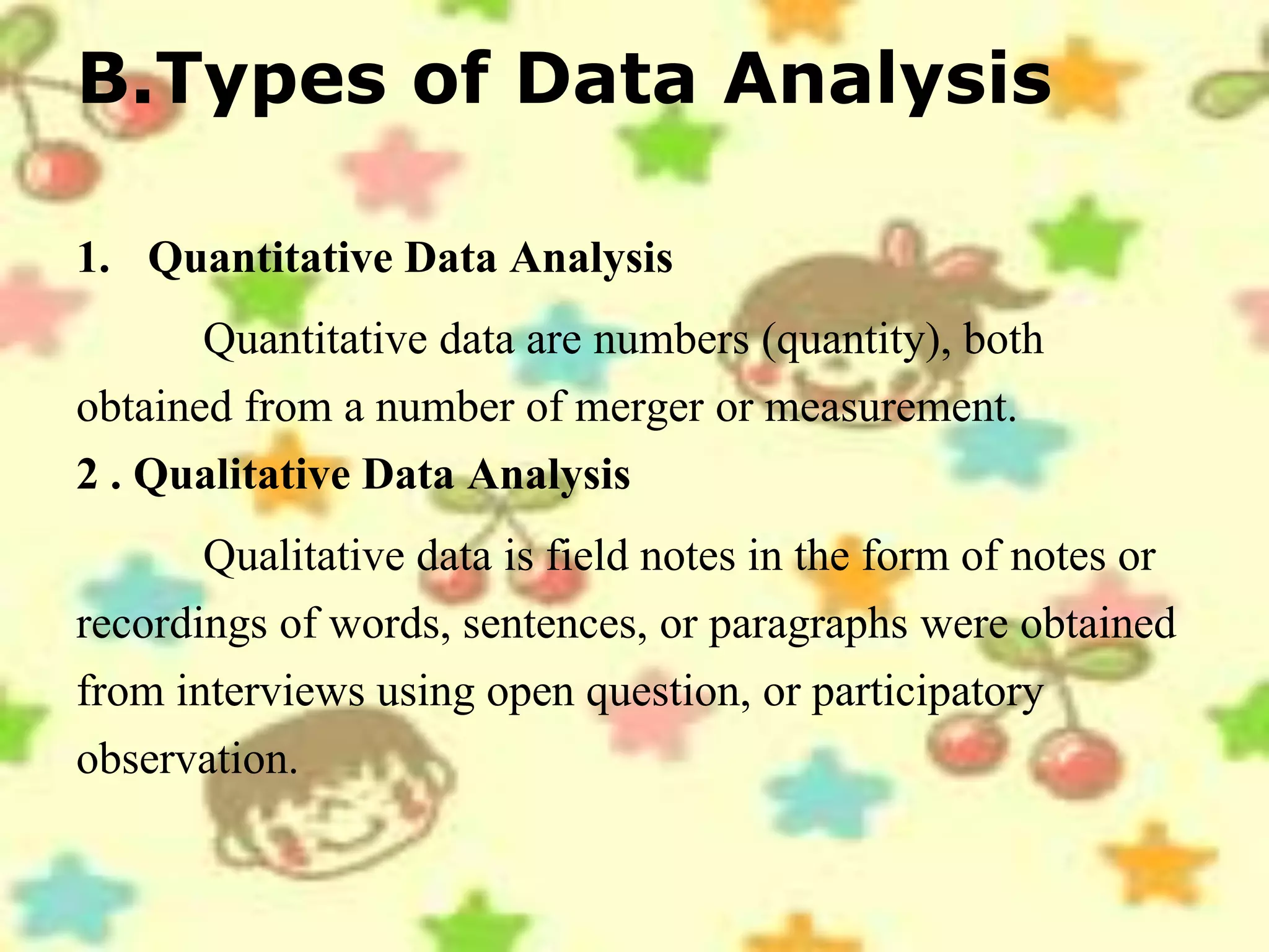 B.Types of Data Analysis
1. Quantitative Data Analysis
Quantitative data are numbers (quantity), both
obtained from a number of merger or measurement.
2 . Qualitative Data Analysis
Qualitative data is field notes in the form of notes or
recordings of words, sentences, or paragraphs were obtained
from interviews using open question, or participatory
observation.
 