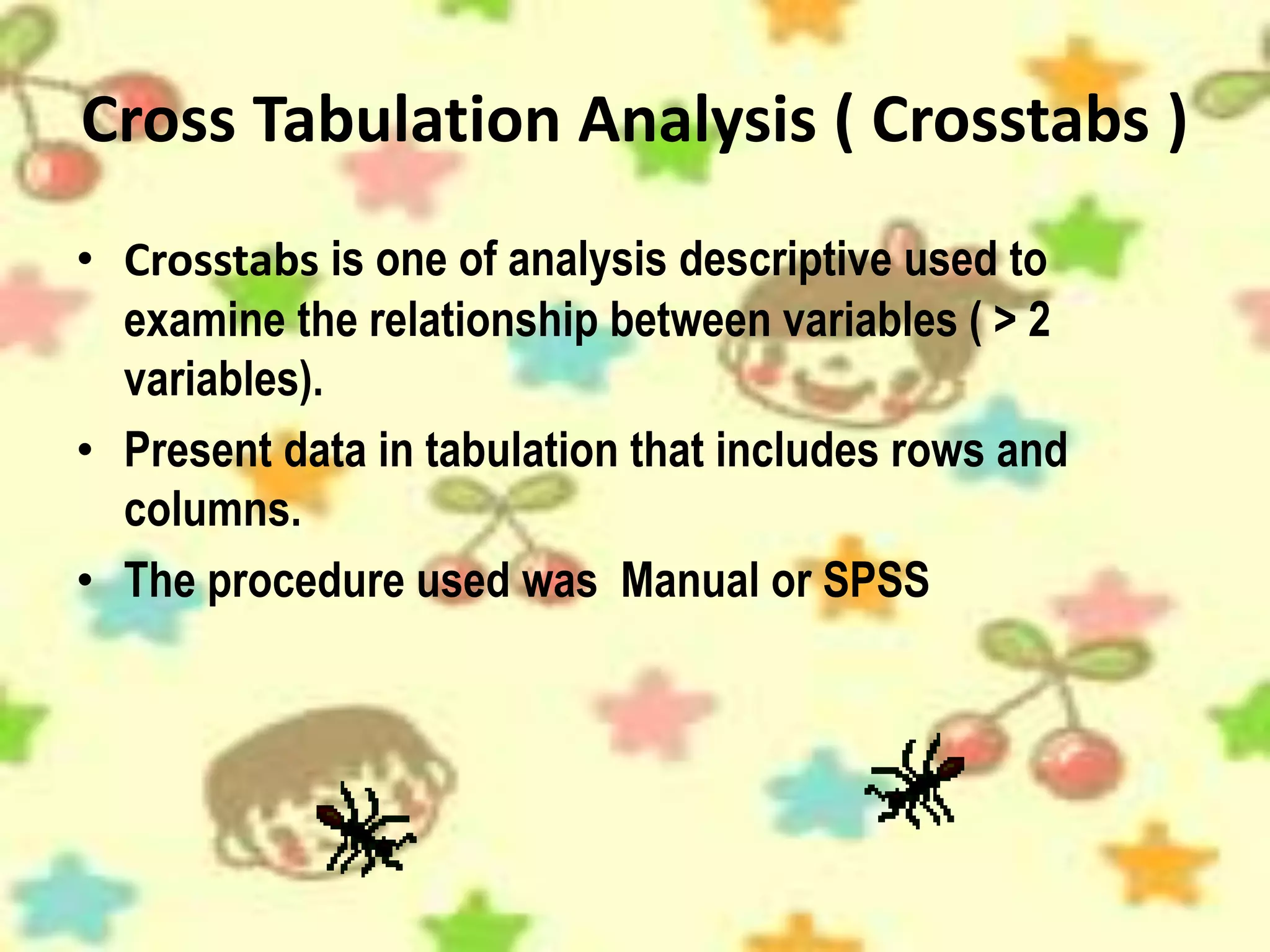 Cross Tabulation Analysis ( Crosstabs )
• Crosstabs is one of analysis descriptive used to
examine the relationship between variables ( > 2
variables).
• Present data in tabulation that includes rows and
columns.
• The procedure used was Manual or SPSS
 