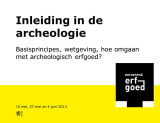Inleiding in de
archeologie
Basisprincipes, wetgeving, hoe omgaan
met archeologisch erfgoed?
15 mei, 27 mei en 4 juni 2013
 