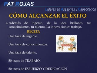CÓMO ALCANZAR EL ÉXITO
 Además de Ingenio, de la idea brillante, tus
conocimientos, tu talento. La innovación es trabajo.
RECETA
Una taza de ingenio.
Una taza de conocimientos.
Una taza de talento.
50 tazas de TRABAJO.
50 tazas de ESFUERZO Y DEDICACIÓN
 