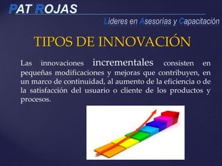 TIPOS DE INNOVACIÓN
12
Las innovaciones incrementales consisten en
pequeñas modificaciones y mejoras que contribuyen, en
un marco de continuidad, al aumento de la eficiencia o de
la satisfacción del usuario o cliente de los productos y
procesos.
 