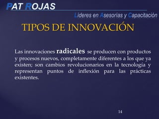 TIPOS DE INNOVACIÓN
14
Las innovaciones radicales se producen con productos
y procesos nuevos, completamente diferentes a los que ya
existen; son cambios revolucionarios en la tecnología y
representan puntos de inflexión para las prácticas
existentes.
 